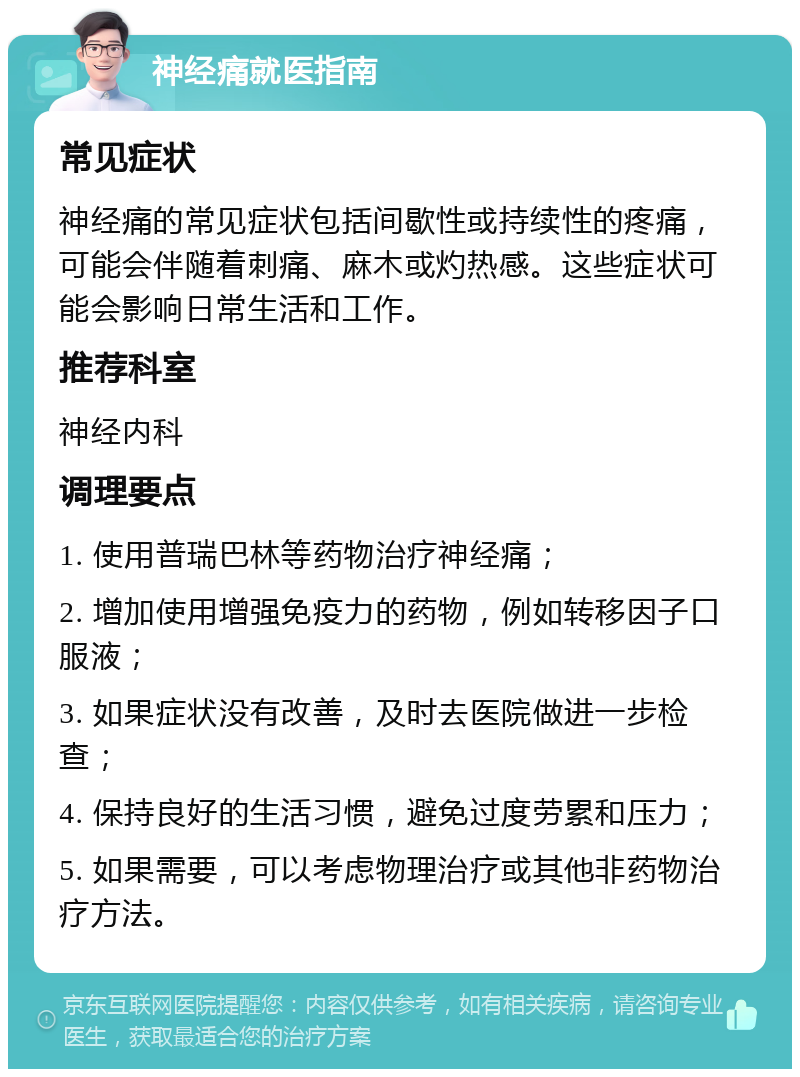 神经痛就医指南 常见症状 神经痛的常见症状包括间歇性或持续性的疼痛，可能会伴随着刺痛、麻木或灼热感。这些症状可能会影响日常生活和工作。 推荐科室 神经内科 调理要点 1. 使用普瑞巴林等药物治疗神经痛； 2. 增加使用增强免疫力的药物，例如转移因子口服液； 3. 如果症状没有改善，及时去医院做进一步检查； 4. 保持良好的生活习惯，避免过度劳累和压力； 5. 如果需要，可以考虑物理治疗或其他非药物治疗方法。