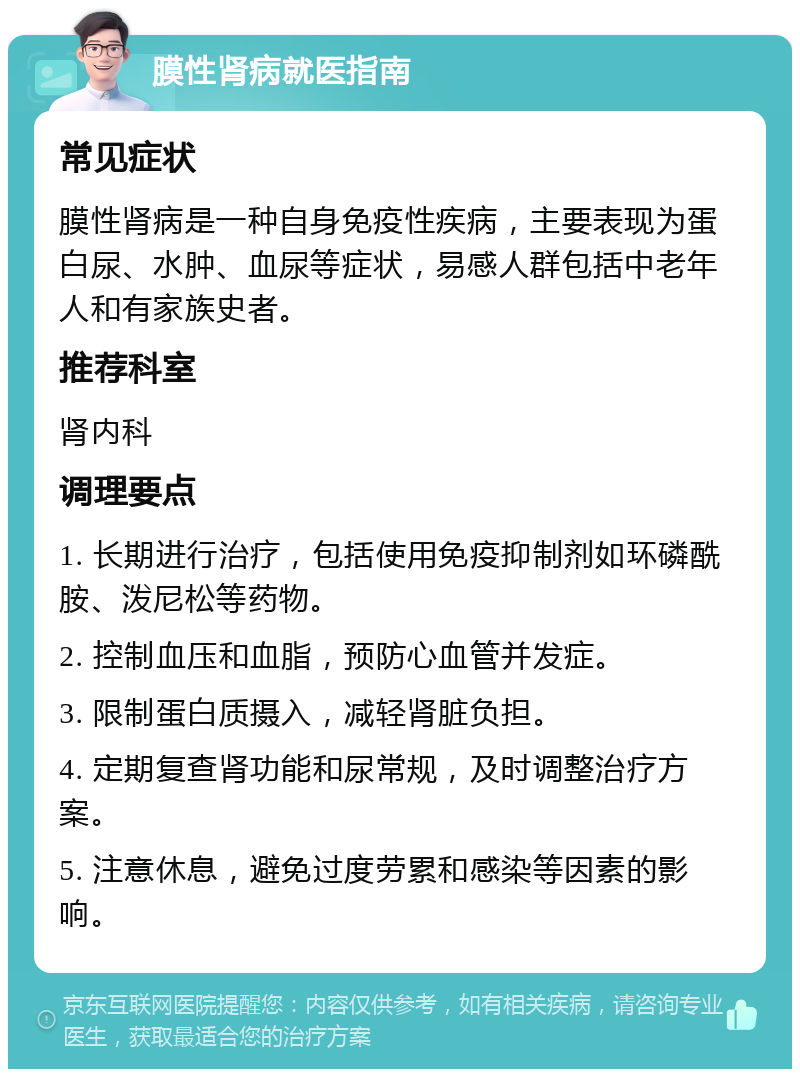 膜性肾病就医指南 常见症状 膜性肾病是一种自身免疫性疾病，主要表现为蛋白尿、水肿、血尿等症状，易感人群包括中老年人和有家族史者。 推荐科室 肾内科 调理要点 1. 长期进行治疗，包括使用免疫抑制剂如环磷酰胺、泼尼松等药物。 2. 控制血压和血脂，预防心血管并发症。 3. 限制蛋白质摄入，减轻肾脏负担。 4. 定期复查肾功能和尿常规，及时调整治疗方案。 5. 注意休息，避免过度劳累和感染等因素的影响。