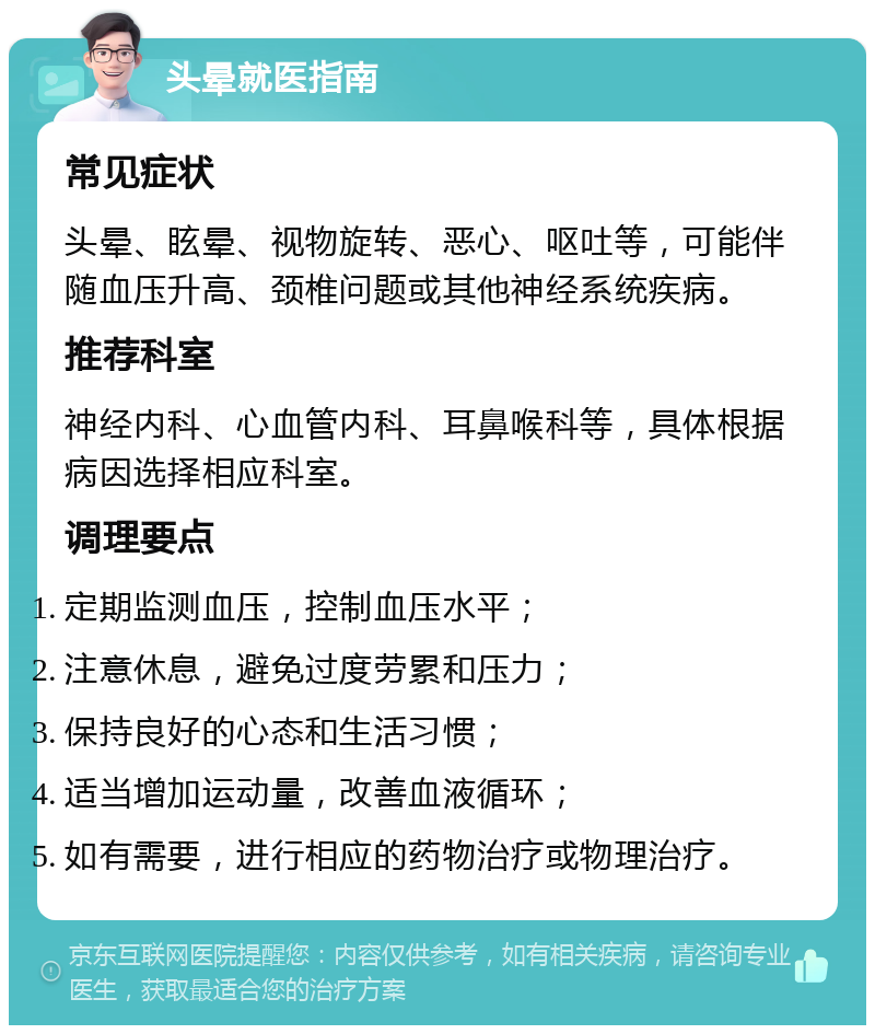 头晕就医指南 常见症状 头晕、眩晕、视物旋转、恶心、呕吐等，可能伴随血压升高、颈椎问题或其他神经系统疾病。 推荐科室 神经内科、心血管内科、耳鼻喉科等，具体根据病因选择相应科室。 调理要点 定期监测血压，控制血压水平； 注意休息，避免过度劳累和压力； 保持良好的心态和生活习惯； 适当增加运动量，改善血液循环； 如有需要，进行相应的药物治疗或物理治疗。