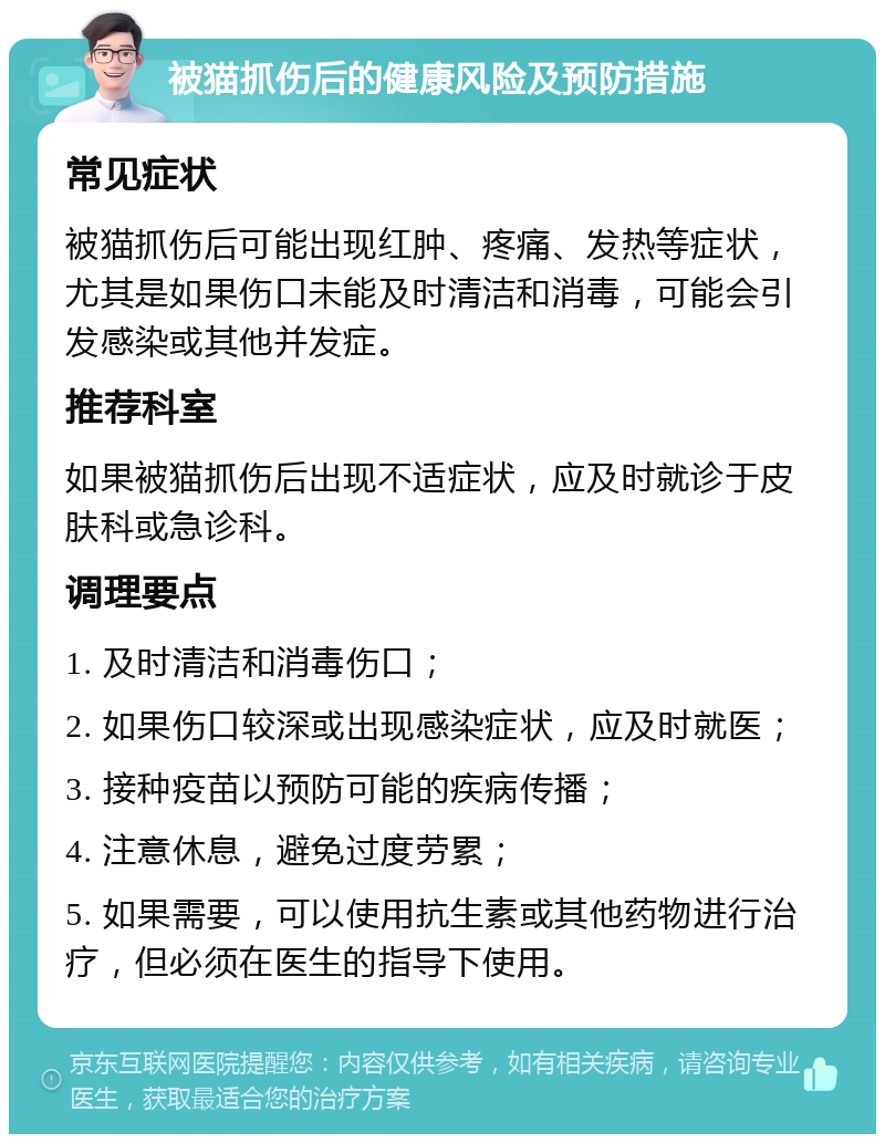 被猫抓伤后的健康风险及预防措施 常见症状 被猫抓伤后可能出现红肿、疼痛、发热等症状，尤其是如果伤口未能及时清洁和消毒，可能会引发感染或其他并发症。 推荐科室 如果被猫抓伤后出现不适症状，应及时就诊于皮肤科或急诊科。 调理要点 1. 及时清洁和消毒伤口； 2. 如果伤口较深或出现感染症状，应及时就医； 3. 接种疫苗以预防可能的疾病传播； 4. 注意休息，避免过度劳累； 5. 如果需要，可以使用抗生素或其他药物进行治疗，但必须在医生的指导下使用。