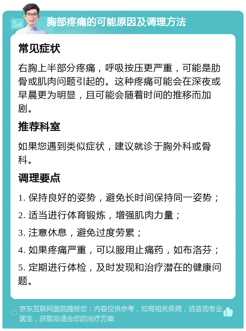 胸部疼痛的可能原因及调理方法 常见症状 右胸上半部分疼痛，呼吸按压更严重，可能是肋骨或肌肉问题引起的。这种疼痛可能会在深夜或早晨更为明显，且可能会随着时间的推移而加剧。 推荐科室 如果您遇到类似症状，建议就诊于胸外科或骨科。 调理要点 1. 保持良好的姿势，避免长时间保持同一姿势； 2. 适当进行体育锻炼，增强肌肉力量； 3. 注意休息，避免过度劳累； 4. 如果疼痛严重，可以服用止痛药，如布洛芬； 5. 定期进行体检，及时发现和治疗潜在的健康问题。