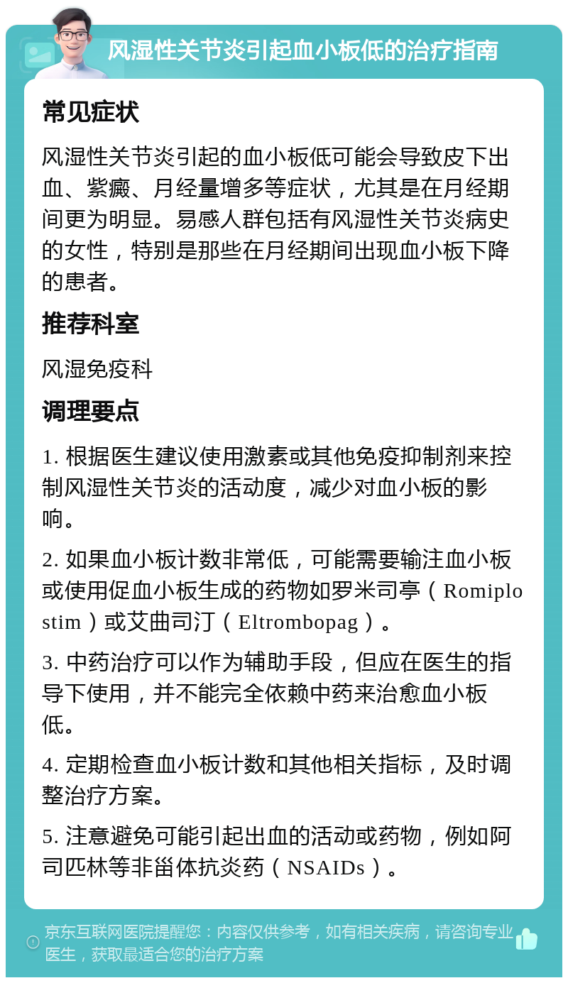 风湿性关节炎引起血小板低的治疗指南 常见症状 风湿性关节炎引起的血小板低可能会导致皮下出血、紫癜、月经量增多等症状，尤其是在月经期间更为明显。易感人群包括有风湿性关节炎病史的女性，特别是那些在月经期间出现血小板下降的患者。 推荐科室 风湿免疫科 调理要点 1. 根据医生建议使用激素或其他免疫抑制剂来控制风湿性关节炎的活动度，减少对血小板的影响。 2. 如果血小板计数非常低，可能需要输注血小板或使用促血小板生成的药物如罗米司亭（Romiplostim）或艾曲司汀（Eltrombopag）。 3. 中药治疗可以作为辅助手段，但应在医生的指导下使用，并不能完全依赖中药来治愈血小板低。 4. 定期检查血小板计数和其他相关指标，及时调整治疗方案。 5. 注意避免可能引起出血的活动或药物，例如阿司匹林等非甾体抗炎药（NSAIDs）。