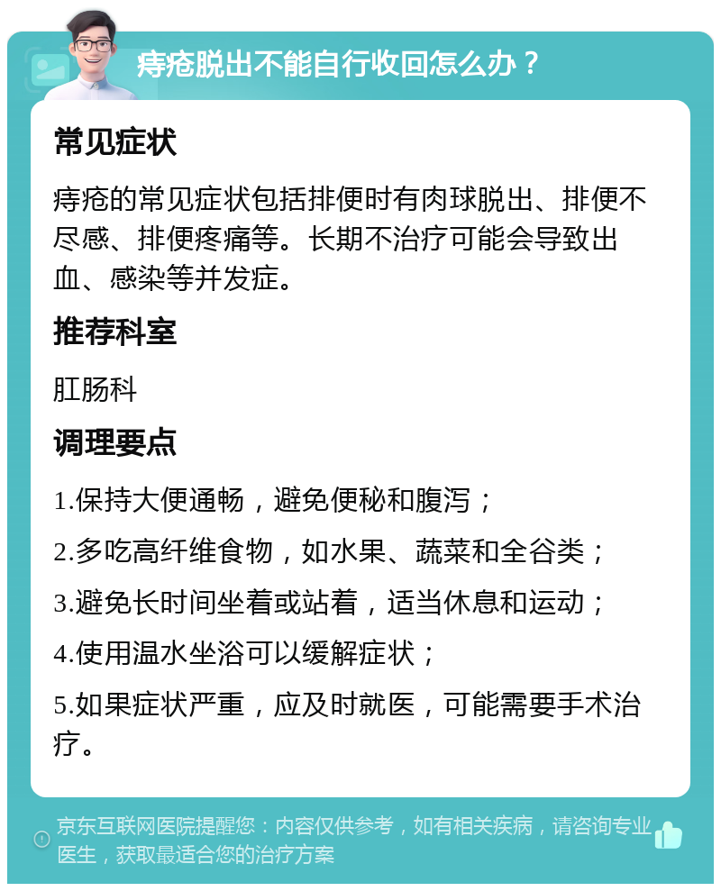 痔疮脱出不能自行收回怎么办？ 常见症状 痔疮的常见症状包括排便时有肉球脱出、排便不尽感、排便疼痛等。长期不治疗可能会导致出血、感染等并发症。 推荐科室 肛肠科 调理要点 1.保持大便通畅，避免便秘和腹泻； 2.多吃高纤维食物，如水果、蔬菜和全谷类； 3.避免长时间坐着或站着，适当休息和运动； 4.使用温水坐浴可以缓解症状； 5.如果症状严重，应及时就医，可能需要手术治疗。