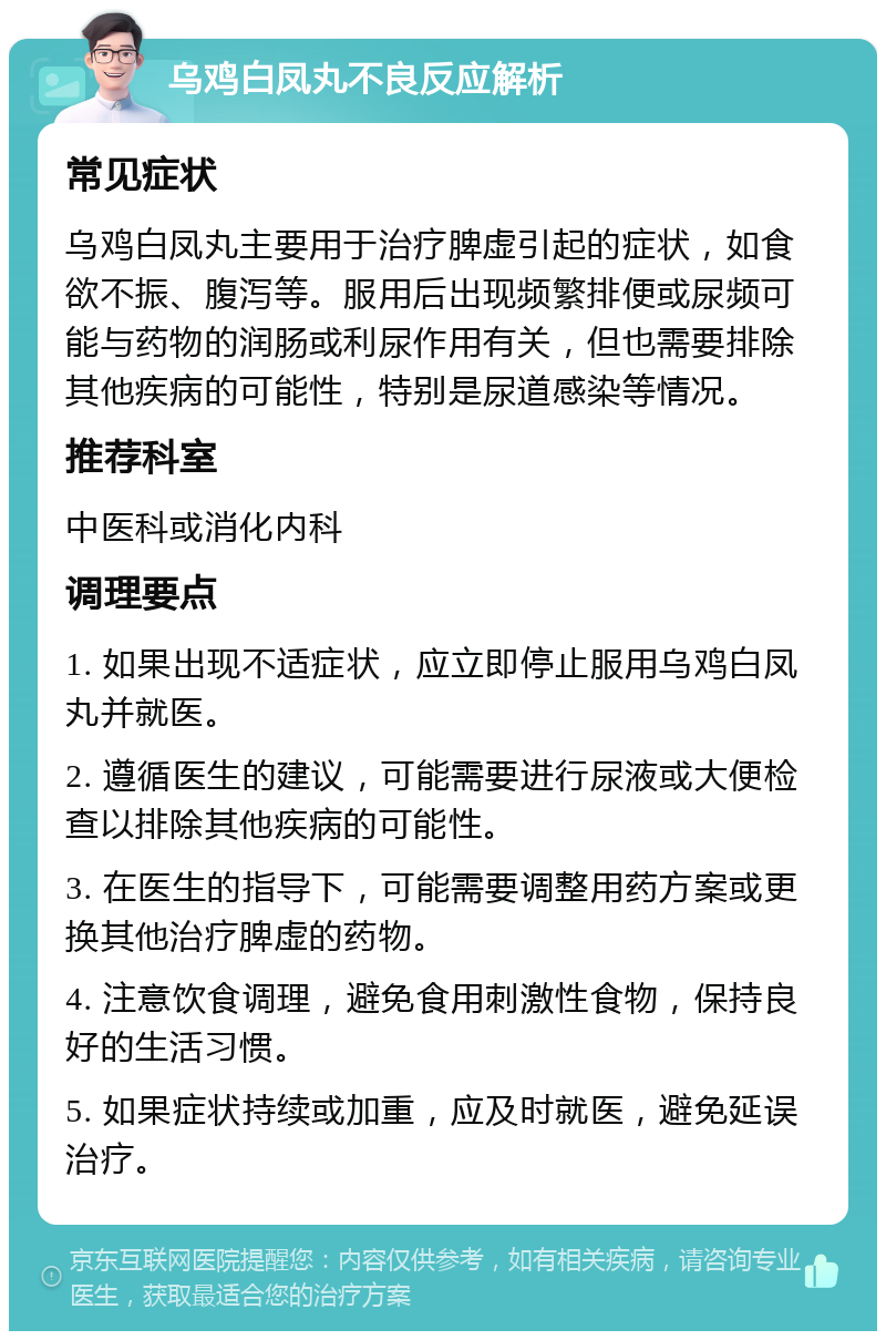 乌鸡白凤丸不良反应解析 常见症状 乌鸡白凤丸主要用于治疗脾虚引起的症状，如食欲不振、腹泻等。服用后出现频繁排便或尿频可能与药物的润肠或利尿作用有关，但也需要排除其他疾病的可能性，特别是尿道感染等情况。 推荐科室 中医科或消化内科 调理要点 1. 如果出现不适症状，应立即停止服用乌鸡白凤丸并就医。 2. 遵循医生的建议，可能需要进行尿液或大便检查以排除其他疾病的可能性。 3. 在医生的指导下，可能需要调整用药方案或更换其他治疗脾虚的药物。 4. 注意饮食调理，避免食用刺激性食物，保持良好的生活习惯。 5. 如果症状持续或加重，应及时就医，避免延误治疗。