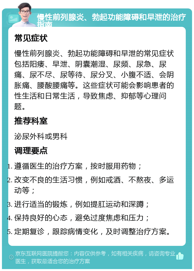 慢性前列腺炎、勃起功能障碍和早泄的治疗指南 常见症状 慢性前列腺炎、勃起功能障碍和早泄的常见症状包括阳痿、早泄、阴囊潮湿、尿频、尿急、尿痛、尿不尽、尿等待、尿分叉、小腹不适、会阴胀痛、腰酸腰痛等。这些症状可能会影响患者的性生活和日常生活，导致焦虑、抑郁等心理问题。 推荐科室 泌尿外科或男科 调理要点 遵循医生的治疗方案，按时服用药物； 改变不良的生活习惯，例如戒酒、不熬夜、多运动等； 进行适当的锻炼，例如提肛运动和深蹲； 保持良好的心态，避免过度焦虑和压力； 定期复诊，跟踪病情变化，及时调整治疗方案。