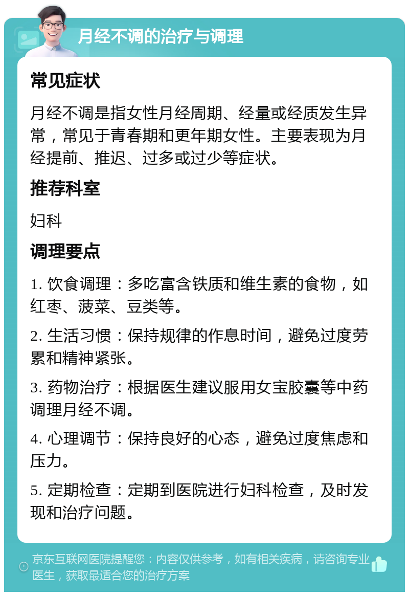 月经不调的治疗与调理 常见症状 月经不调是指女性月经周期、经量或经质发生异常，常见于青春期和更年期女性。主要表现为月经提前、推迟、过多或过少等症状。 推荐科室 妇科 调理要点 1. 饮食调理：多吃富含铁质和维生素的食物，如红枣、菠菜、豆类等。 2. 生活习惯：保持规律的作息时间，避免过度劳累和精神紧张。 3. 药物治疗：根据医生建议服用女宝胶囊等中药调理月经不调。 4. 心理调节：保持良好的心态，避免过度焦虑和压力。 5. 定期检查：定期到医院进行妇科检查，及时发现和治疗问题。