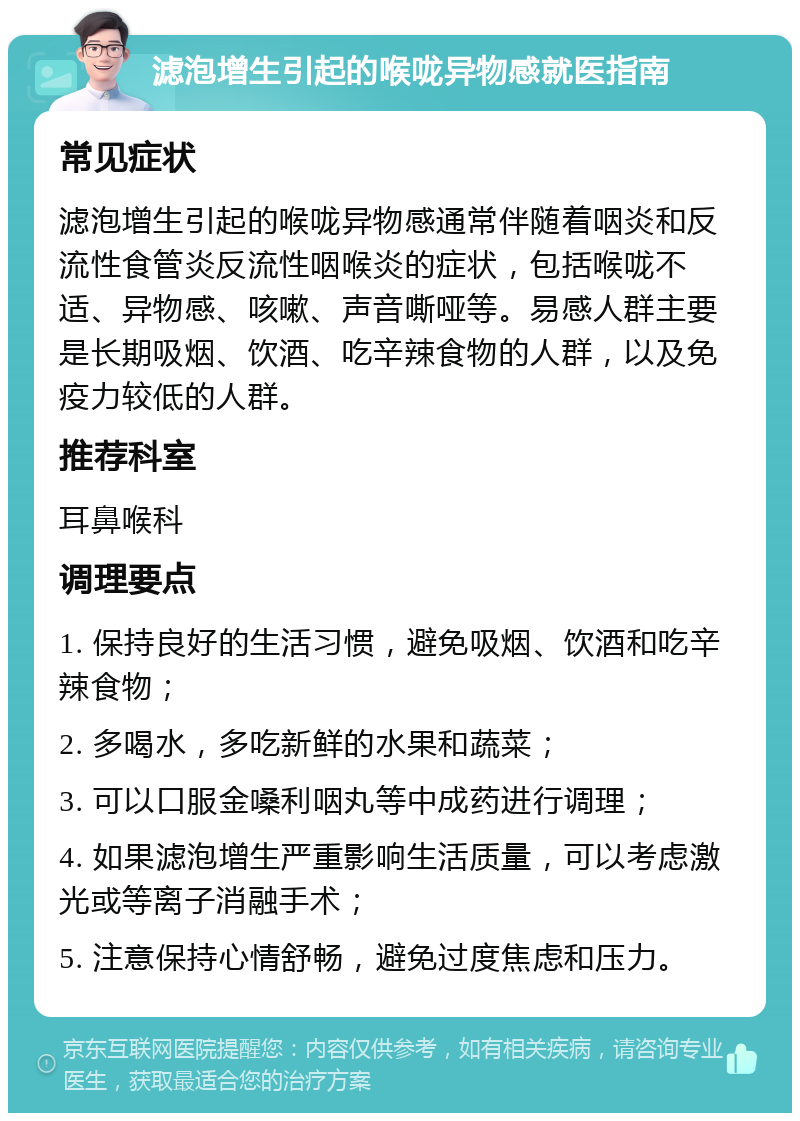 滤泡增生引起的喉咙异物感就医指南 常见症状 滤泡增生引起的喉咙异物感通常伴随着咽炎和反流性食管炎反流性咽喉炎的症状，包括喉咙不适、异物感、咳嗽、声音嘶哑等。易感人群主要是长期吸烟、饮酒、吃辛辣食物的人群，以及免疫力较低的人群。 推荐科室 耳鼻喉科 调理要点 1. 保持良好的生活习惯，避免吸烟、饮酒和吃辛辣食物； 2. 多喝水，多吃新鲜的水果和蔬菜； 3. 可以口服金嗓利咽丸等中成药进行调理； 4. 如果滤泡增生严重影响生活质量，可以考虑激光或等离子消融手术； 5. 注意保持心情舒畅，避免过度焦虑和压力。