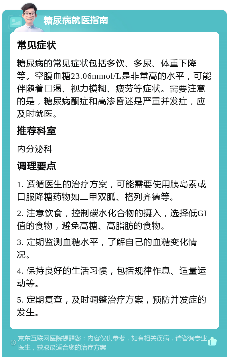 糖尿病就医指南 常见症状 糖尿病的常见症状包括多饮、多尿、体重下降等。空腹血糖23.06mmol/L是非常高的水平，可能伴随着口渴、视力模糊、疲劳等症状。需要注意的是，糖尿病酮症和高渗昏迷是严重并发症，应及时就医。 推荐科室 内分泌科 调理要点 1. 遵循医生的治疗方案，可能需要使用胰岛素或口服降糖药物如二甲双胍、格列齐德等。 2. 注意饮食，控制碳水化合物的摄入，选择低GI值的食物，避免高糖、高脂肪的食物。 3. 定期监测血糖水平，了解自己的血糖变化情况。 4. 保持良好的生活习惯，包括规律作息、适量运动等。 5. 定期复查，及时调整治疗方案，预防并发症的发生。