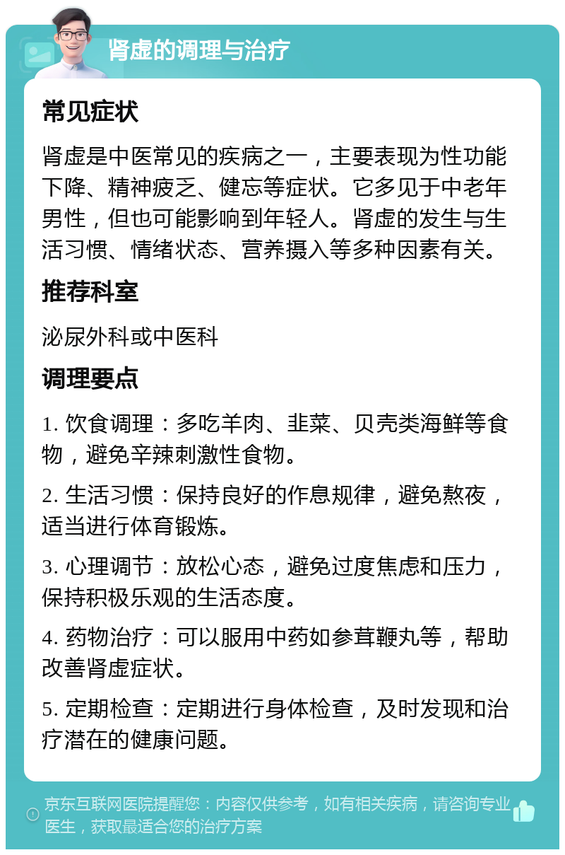 肾虚的调理与治疗 常见症状 肾虚是中医常见的疾病之一，主要表现为性功能下降、精神疲乏、健忘等症状。它多见于中老年男性，但也可能影响到年轻人。肾虚的发生与生活习惯、情绪状态、营养摄入等多种因素有关。 推荐科室 泌尿外科或中医科 调理要点 1. 饮食调理：多吃羊肉、韭菜、贝壳类海鲜等食物，避免辛辣刺激性食物。 2. 生活习惯：保持良好的作息规律，避免熬夜，适当进行体育锻炼。 3. 心理调节：放松心态，避免过度焦虑和压力，保持积极乐观的生活态度。 4. 药物治疗：可以服用中药如参茸鞭丸等，帮助改善肾虚症状。 5. 定期检查：定期进行身体检查，及时发现和治疗潜在的健康问题。