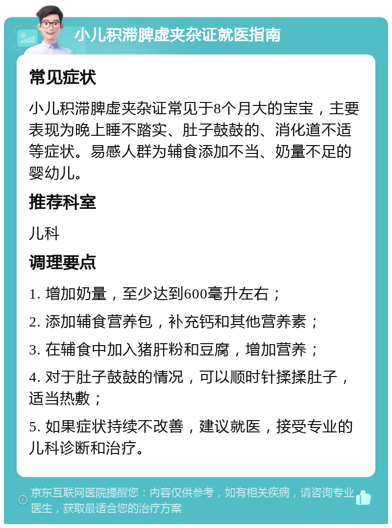 小儿积滞脾虚夹杂证就医指南 常见症状 小儿积滞脾虚夹杂证常见于8个月大的宝宝，主要表现为晚上睡不踏实、肚子鼓鼓的、消化道不适等症状。易感人群为辅食添加不当、奶量不足的婴幼儿。 推荐科室 儿科 调理要点 1. 增加奶量，至少达到600毫升左右； 2. 添加辅食营养包，补充钙和其他营养素； 3. 在辅食中加入猪肝粉和豆腐，增加营养； 4. 对于肚子鼓鼓的情况，可以顺时针揉揉肚子，适当热敷； 5. 如果症状持续不改善，建议就医，接受专业的儿科诊断和治疗。