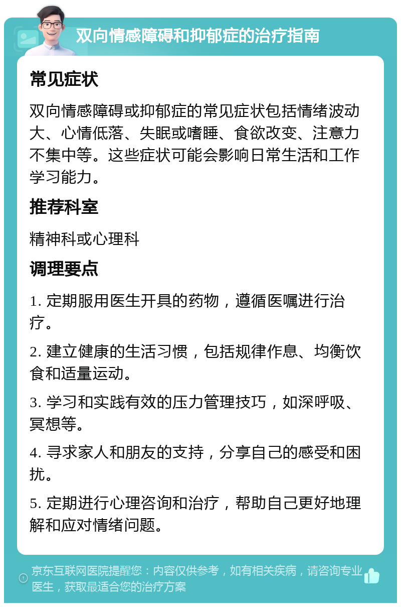 双向情感障碍和抑郁症的治疗指南 常见症状 双向情感障碍或抑郁症的常见症状包括情绪波动大、心情低落、失眠或嗜睡、食欲改变、注意力不集中等。这些症状可能会影响日常生活和工作学习能力。 推荐科室 精神科或心理科 调理要点 1. 定期服用医生开具的药物，遵循医嘱进行治疗。 2. 建立健康的生活习惯，包括规律作息、均衡饮食和适量运动。 3. 学习和实践有效的压力管理技巧，如深呼吸、冥想等。 4. 寻求家人和朋友的支持，分享自己的感受和困扰。 5. 定期进行心理咨询和治疗，帮助自己更好地理解和应对情绪问题。