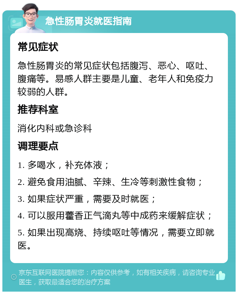 急性肠胃炎就医指南 常见症状 急性肠胃炎的常见症状包括腹泻、恶心、呕吐、腹痛等。易感人群主要是儿童、老年人和免疫力较弱的人群。 推荐科室 消化内科或急诊科 调理要点 1. 多喝水，补充体液； 2. 避免食用油腻、辛辣、生冷等刺激性食物； 3. 如果症状严重，需要及时就医； 4. 可以服用藿香正气滴丸等中成药来缓解症状； 5. 如果出现高烧、持续呕吐等情况，需要立即就医。