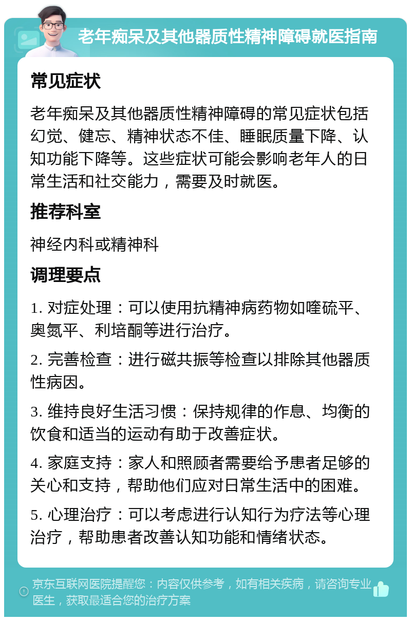 老年痴呆及其他器质性精神障碍就医指南 常见症状 老年痴呆及其他器质性精神障碍的常见症状包括幻觉、健忘、精神状态不佳、睡眠质量下降、认知功能下降等。这些症状可能会影响老年人的日常生活和社交能力，需要及时就医。 推荐科室 神经内科或精神科 调理要点 1. 对症处理：可以使用抗精神病药物如喹硫平、奥氮平、利培酮等进行治疗。 2. 完善检查：进行磁共振等检查以排除其他器质性病因。 3. 维持良好生活习惯：保持规律的作息、均衡的饮食和适当的运动有助于改善症状。 4. 家庭支持：家人和照顾者需要给予患者足够的关心和支持，帮助他们应对日常生活中的困难。 5. 心理治疗：可以考虑进行认知行为疗法等心理治疗，帮助患者改善认知功能和情绪状态。