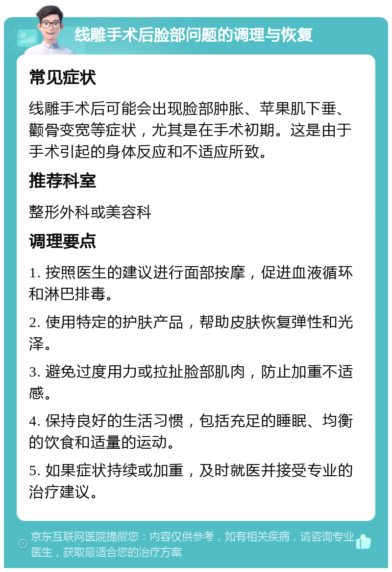 线雕手术后脸部问题的调理与恢复 常见症状 线雕手术后可能会出现脸部肿胀、苹果肌下垂、颧骨变宽等症状，尤其是在手术初期。这是由于手术引起的身体反应和不适应所致。 推荐科室 整形外科或美容科 调理要点 1. 按照医生的建议进行面部按摩，促进血液循环和淋巴排毒。 2. 使用特定的护肤产品，帮助皮肤恢复弹性和光泽。 3. 避免过度用力或拉扯脸部肌肉，防止加重不适感。 4. 保持良好的生活习惯，包括充足的睡眠、均衡的饮食和适量的运动。 5. 如果症状持续或加重，及时就医并接受专业的治疗建议。