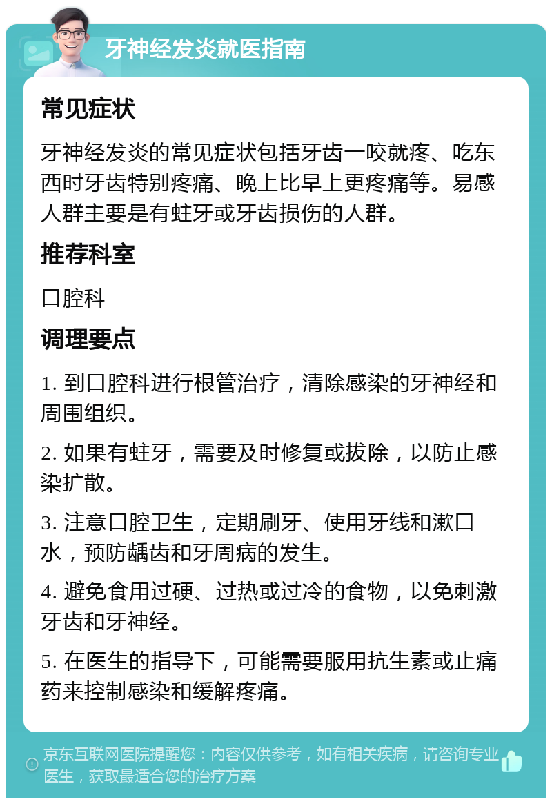 牙神经发炎就医指南 常见症状 牙神经发炎的常见症状包括牙齿一咬就疼、吃东西时牙齿特别疼痛、晚上比早上更疼痛等。易感人群主要是有蛀牙或牙齿损伤的人群。 推荐科室 口腔科 调理要点 1. 到口腔科进行根管治疗，清除感染的牙神经和周围组织。 2. 如果有蛀牙，需要及时修复或拔除，以防止感染扩散。 3. 注意口腔卫生，定期刷牙、使用牙线和漱口水，预防龋齿和牙周病的发生。 4. 避免食用过硬、过热或过冷的食物，以免刺激牙齿和牙神经。 5. 在医生的指导下，可能需要服用抗生素或止痛药来控制感染和缓解疼痛。