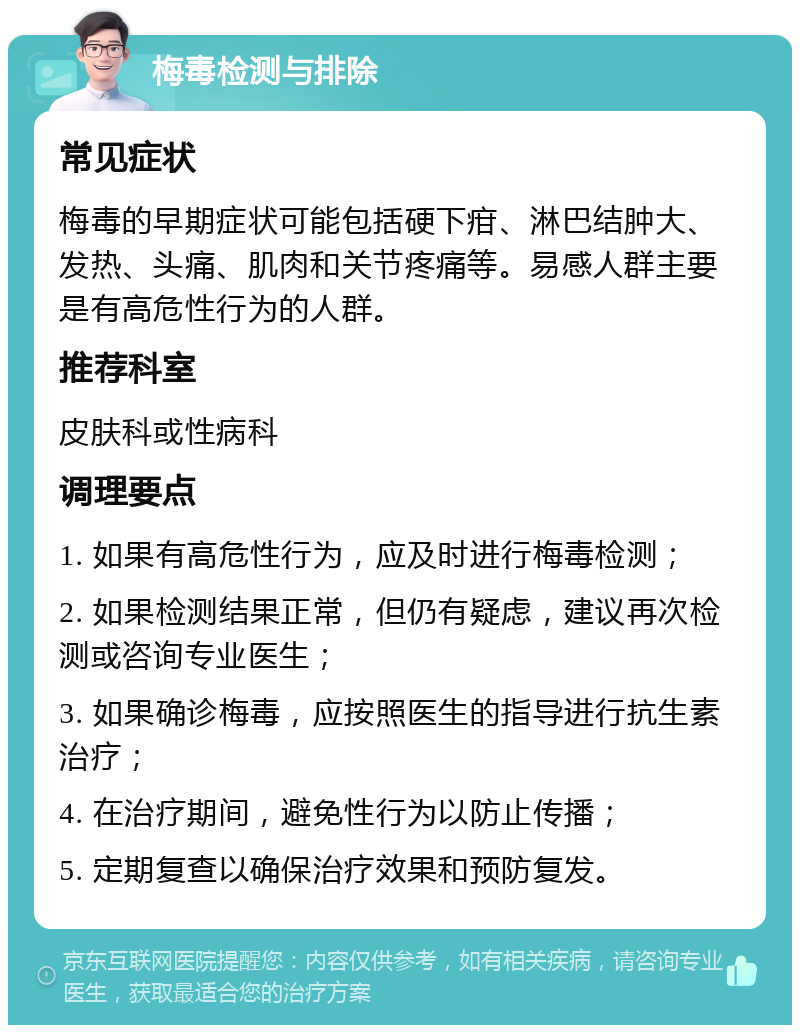 梅毒检测与排除 常见症状 梅毒的早期症状可能包括硬下疳、淋巴结肿大、发热、头痛、肌肉和关节疼痛等。易感人群主要是有高危性行为的人群。 推荐科室 皮肤科或性病科 调理要点 1. 如果有高危性行为，应及时进行梅毒检测； 2. 如果检测结果正常，但仍有疑虑，建议再次检测或咨询专业医生； 3. 如果确诊梅毒，应按照医生的指导进行抗生素治疗； 4. 在治疗期间，避免性行为以防止传播； 5. 定期复查以确保治疗效果和预防复发。