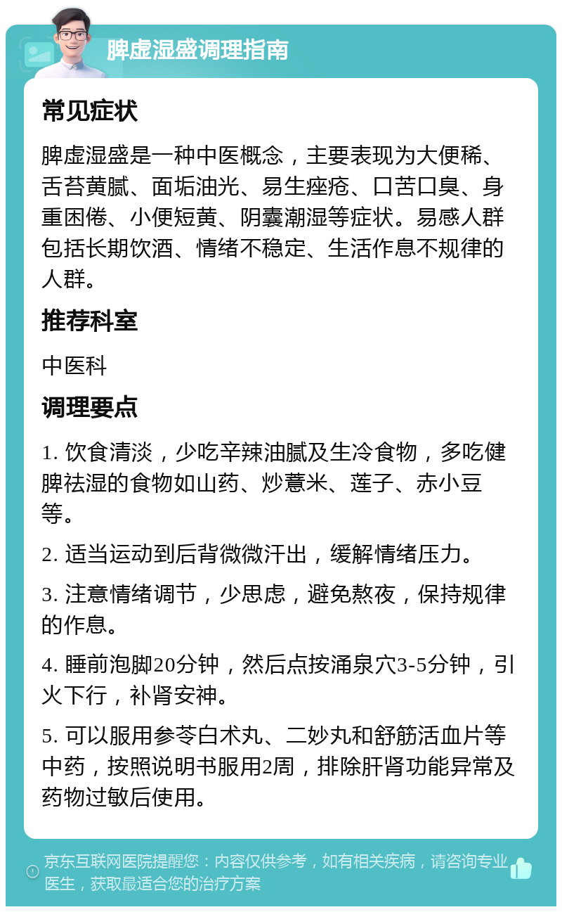 脾虚湿盛调理指南 常见症状 脾虚湿盛是一种中医概念，主要表现为大便稀、舌苔黄腻、面垢油光、易生痤疮、口苦口臭、身重困倦、小便短黄、阴囊潮湿等症状。易感人群包括长期饮酒、情绪不稳定、生活作息不规律的人群。 推荐科室 中医科 调理要点 1. 饮食清淡，少吃辛辣油腻及生冷食物，多吃健脾祛湿的食物如山药、炒薏米、莲子、赤小豆等。 2. 适当运动到后背微微汗出，缓解情绪压力。 3. 注意情绪调节，少思虑，避免熬夜，保持规律的作息。 4. 睡前泡脚20分钟，然后点按涌泉穴3-5分钟，引火下行，补肾安神。 5. 可以服用参苓白术丸、二妙丸和舒筋活血片等中药，按照说明书服用2周，排除肝肾功能异常及药物过敏后使用。