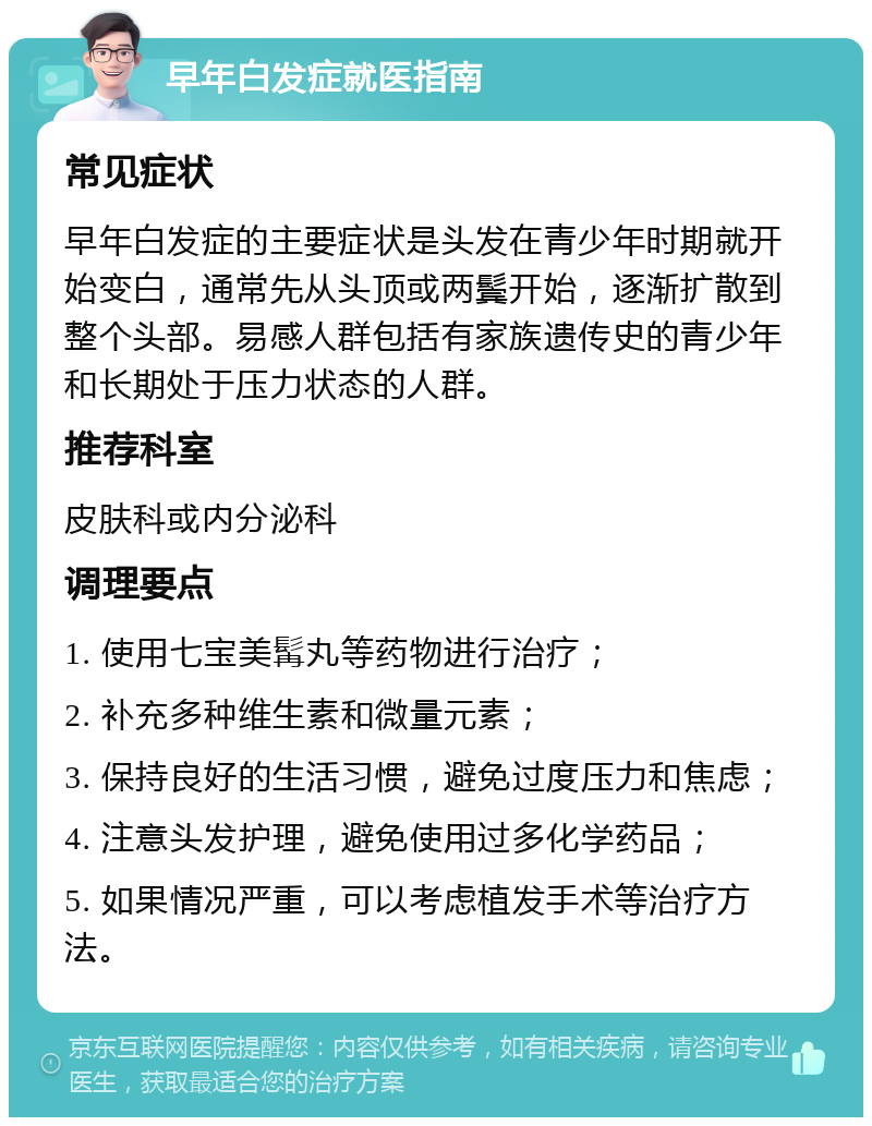 早年白发症就医指南 常见症状 早年白发症的主要症状是头发在青少年时期就开始变白，通常先从头顶或两鬓开始，逐渐扩散到整个头部。易感人群包括有家族遗传史的青少年和长期处于压力状态的人群。 推荐科室 皮肤科或内分泌科 调理要点 1. 使用七宝美髯丸等药物进行治疗； 2. 补充多种维生素和微量元素； 3. 保持良好的生活习惯，避免过度压力和焦虑； 4. 注意头发护理，避免使用过多化学药品； 5. 如果情况严重，可以考虑植发手术等治疗方法。