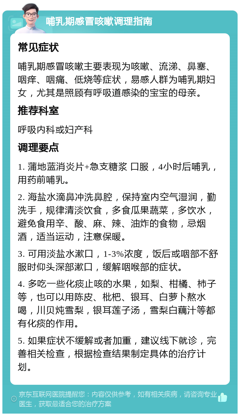 哺乳期感冒咳嗽调理指南 常见症状 哺乳期感冒咳嗽主要表现为咳嗽、流涕、鼻塞、咽痒、咽痛、低烧等症状，易感人群为哺乳期妇女，尤其是照顾有呼吸道感染的宝宝的母亲。 推荐科室 呼吸内科或妇产科 调理要点 1. 蒲地蓝消炎片+急支糖浆 口服，4小时后哺乳，用药前哺乳。 2. 海盐水滴鼻冲洗鼻腔，保持室内空气湿润，勤洗手，规律清淡饮食，多食瓜果蔬菜，多饮水，避免食用辛、酸、麻、辣、油炸的食物，忌烟酒，适当运动，注意保暖。 3. 可用淡盐水漱口，1-3%浓度，饭后或咽部不舒服时仰头深部漱口，缓解咽喉部的症状。 4. 多吃一些化痰止咳的水果，如梨、柑橘、柿子等，也可以用陈皮、枇杷、银耳、白萝卜熬水喝，川贝炖雪梨，银耳莲子汤，雪梨白藕汁等都有化痰的作用。 5. 如果症状不缓解或者加重，建议线下就诊，完善相关检查，根据检查结果制定具体的治疗计划。