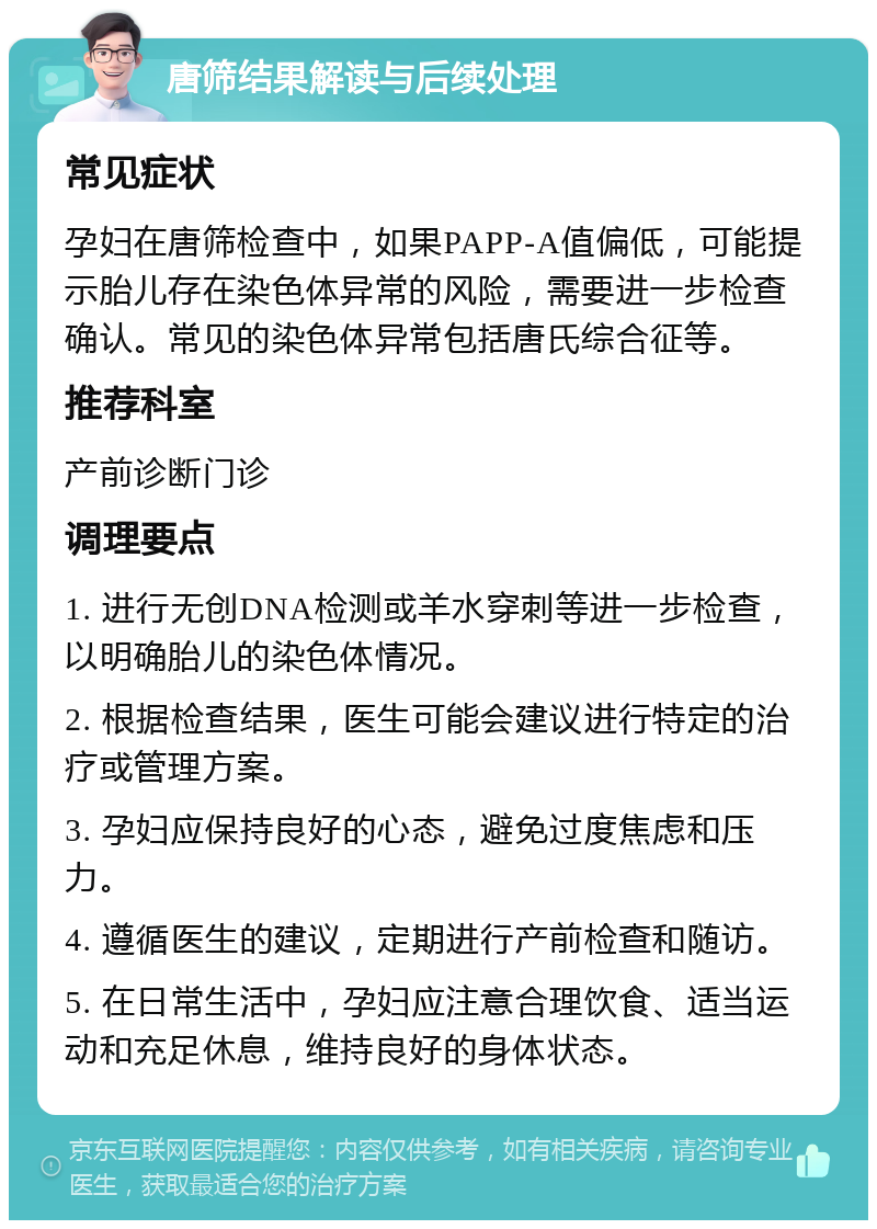 唐筛结果解读与后续处理 常见症状 孕妇在唐筛检查中，如果PAPP-A值偏低，可能提示胎儿存在染色体异常的风险，需要进一步检查确认。常见的染色体异常包括唐氏综合征等。 推荐科室 产前诊断门诊 调理要点 1. 进行无创DNA检测或羊水穿刺等进一步检查，以明确胎儿的染色体情况。 2. 根据检查结果，医生可能会建议进行特定的治疗或管理方案。 3. 孕妇应保持良好的心态，避免过度焦虑和压力。 4. 遵循医生的建议，定期进行产前检查和随访。 5. 在日常生活中，孕妇应注意合理饮食、适当运动和充足休息，维持良好的身体状态。