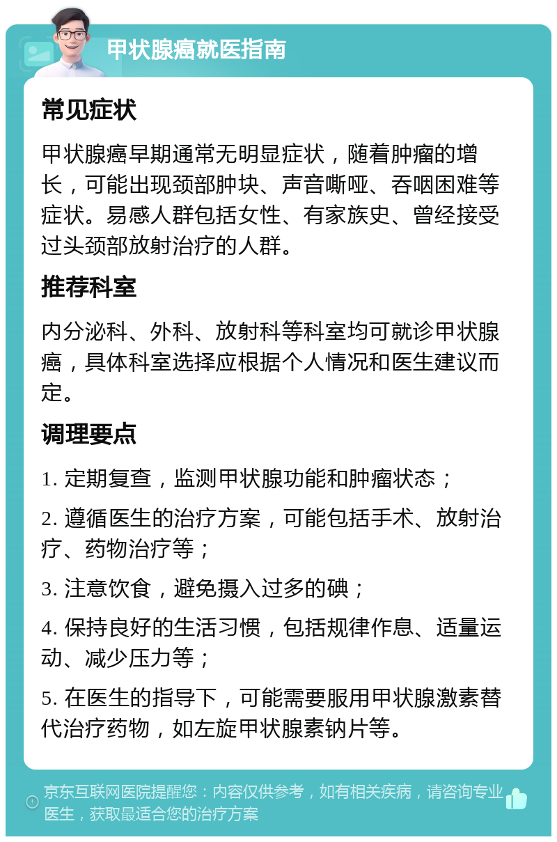 甲状腺癌就医指南 常见症状 甲状腺癌早期通常无明显症状，随着肿瘤的增长，可能出现颈部肿块、声音嘶哑、吞咽困难等症状。易感人群包括女性、有家族史、曾经接受过头颈部放射治疗的人群。 推荐科室 内分泌科、外科、放射科等科室均可就诊甲状腺癌，具体科室选择应根据个人情况和医生建议而定。 调理要点 1. 定期复查，监测甲状腺功能和肿瘤状态； 2. 遵循医生的治疗方案，可能包括手术、放射治疗、药物治疗等； 3. 注意饮食，避免摄入过多的碘； 4. 保持良好的生活习惯，包括规律作息、适量运动、减少压力等； 5. 在医生的指导下，可能需要服用甲状腺激素替代治疗药物，如左旋甲状腺素钠片等。