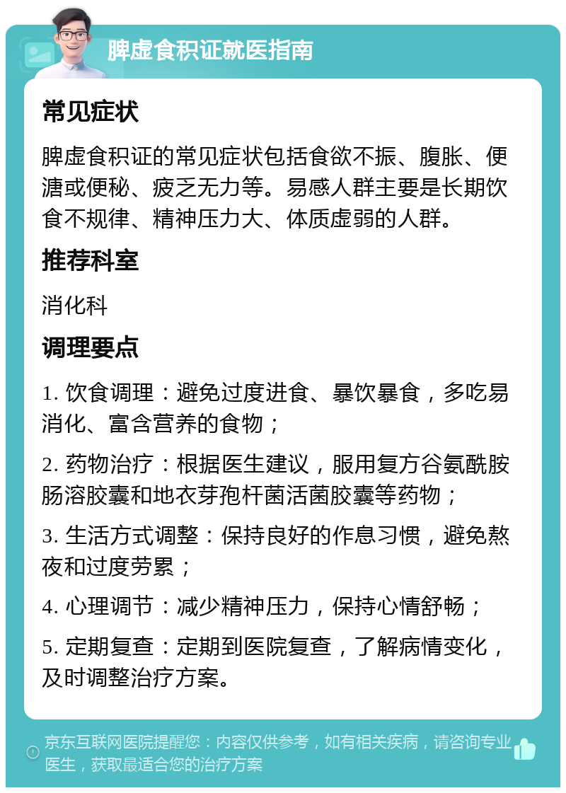 脾虚食积证就医指南 常见症状 脾虚食积证的常见症状包括食欲不振、腹胀、便溏或便秘、疲乏无力等。易感人群主要是长期饮食不规律、精神压力大、体质虚弱的人群。 推荐科室 消化科 调理要点 1. 饮食调理：避免过度进食、暴饮暴食，多吃易消化、富含营养的食物； 2. 药物治疗：根据医生建议，服用复方谷氨酰胺肠溶胶囊和地衣芽孢杆菌活菌胶囊等药物； 3. 生活方式调整：保持良好的作息习惯，避免熬夜和过度劳累； 4. 心理调节：减少精神压力，保持心情舒畅； 5. 定期复查：定期到医院复查，了解病情变化，及时调整治疗方案。