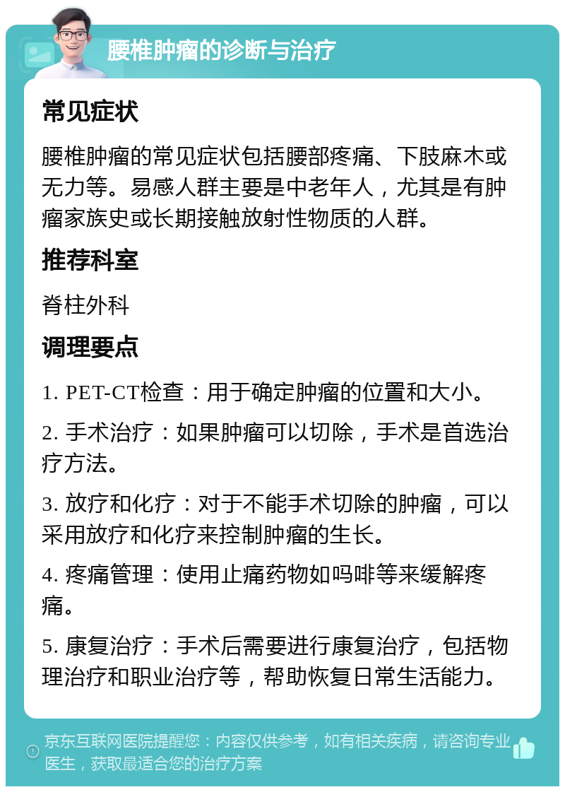 腰椎肿瘤的诊断与治疗 常见症状 腰椎肿瘤的常见症状包括腰部疼痛、下肢麻木或无力等。易感人群主要是中老年人，尤其是有肿瘤家族史或长期接触放射性物质的人群。 推荐科室 脊柱外科 调理要点 1. PET-CT检查：用于确定肿瘤的位置和大小。 2. 手术治疗：如果肿瘤可以切除，手术是首选治疗方法。 3. 放疗和化疗：对于不能手术切除的肿瘤，可以采用放疗和化疗来控制肿瘤的生长。 4. 疼痛管理：使用止痛药物如吗啡等来缓解疼痛。 5. 康复治疗：手术后需要进行康复治疗，包括物理治疗和职业治疗等，帮助恢复日常生活能力。