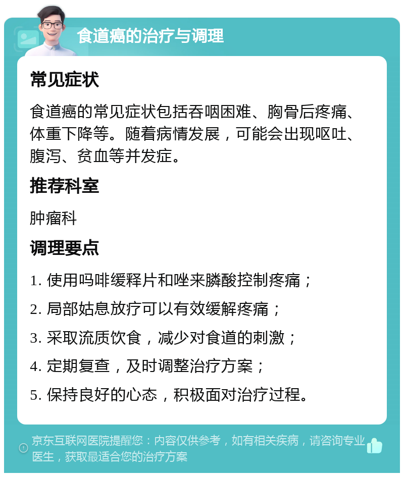 食道癌的治疗与调理 常见症状 食道癌的常见症状包括吞咽困难、胸骨后疼痛、体重下降等。随着病情发展，可能会出现呕吐、腹泻、贫血等并发症。 推荐科室 肿瘤科 调理要点 1. 使用吗啡缓释片和唑来膦酸控制疼痛； 2. 局部姑息放疗可以有效缓解疼痛； 3. 采取流质饮食，减少对食道的刺激； 4. 定期复查，及时调整治疗方案； 5. 保持良好的心态，积极面对治疗过程。