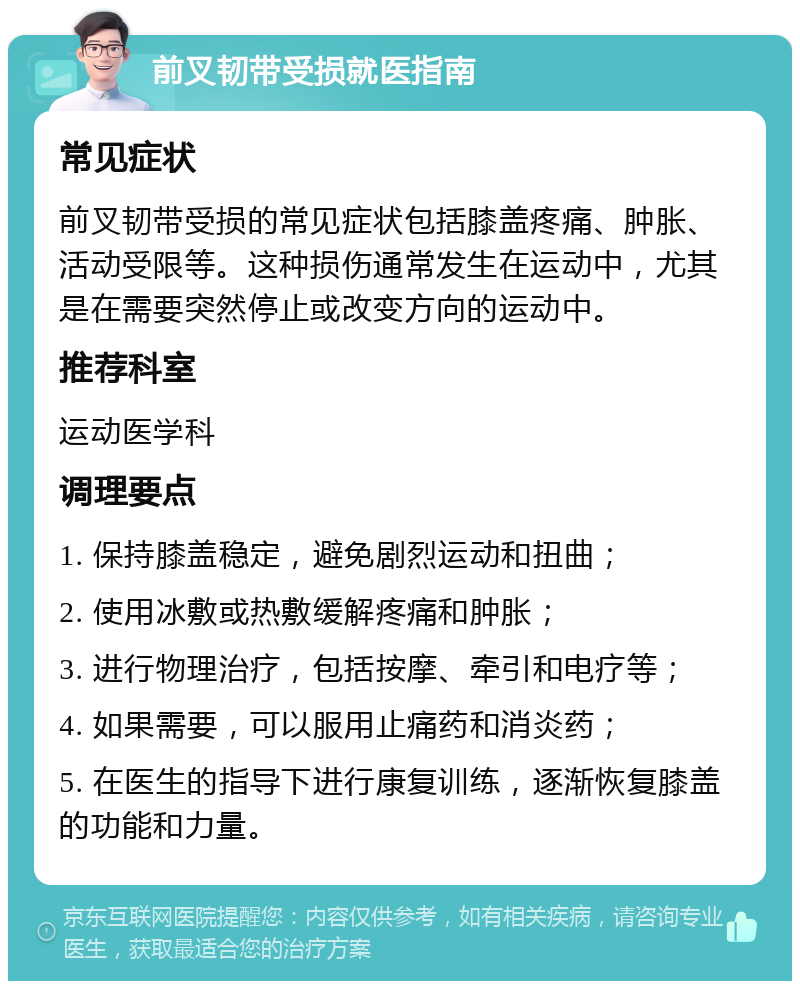 前叉韧带受损就医指南 常见症状 前叉韧带受损的常见症状包括膝盖疼痛、肿胀、活动受限等。这种损伤通常发生在运动中，尤其是在需要突然停止或改变方向的运动中。 推荐科室 运动医学科 调理要点 1. 保持膝盖稳定，避免剧烈运动和扭曲； 2. 使用冰敷或热敷缓解疼痛和肿胀； 3. 进行物理治疗，包括按摩、牵引和电疗等； 4. 如果需要，可以服用止痛药和消炎药； 5. 在医生的指导下进行康复训练，逐渐恢复膝盖的功能和力量。