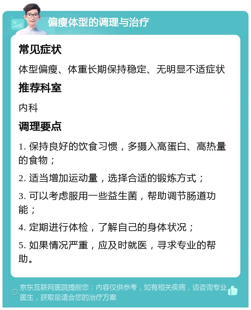 偏瘦体型的调理与治疗 常见症状 体型偏瘦、体重长期保持稳定、无明显不适症状 推荐科室 内科 调理要点 1. 保持良好的饮食习惯，多摄入高蛋白、高热量的食物； 2. 适当增加运动量，选择合适的锻炼方式； 3. 可以考虑服用一些益生菌，帮助调节肠道功能； 4. 定期进行体检，了解自己的身体状况； 5. 如果情况严重，应及时就医，寻求专业的帮助。