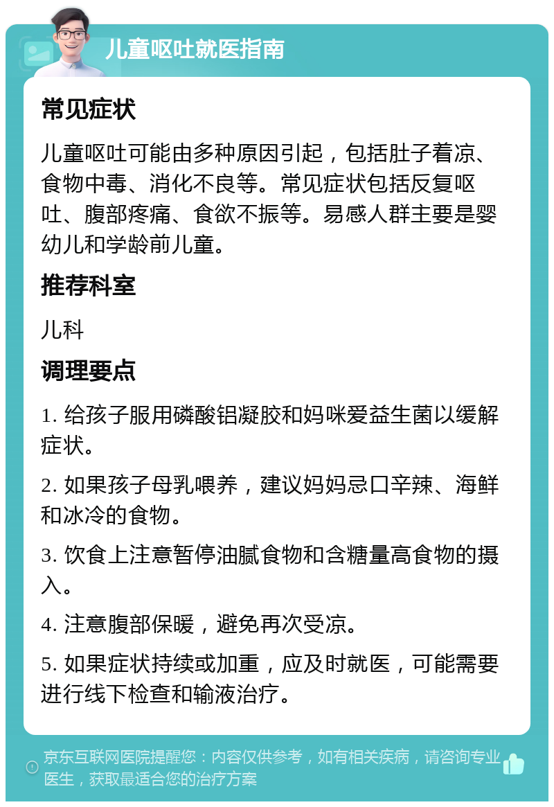 儿童呕吐就医指南 常见症状 儿童呕吐可能由多种原因引起，包括肚子着凉、食物中毒、消化不良等。常见症状包括反复呕吐、腹部疼痛、食欲不振等。易感人群主要是婴幼儿和学龄前儿童。 推荐科室 儿科 调理要点 1. 给孩子服用磷酸铝凝胶和妈咪爱益生菌以缓解症状。 2. 如果孩子母乳喂养，建议妈妈忌口辛辣、海鲜和冰冷的食物。 3. 饮食上注意暂停油腻食物和含糖量高食物的摄入。 4. 注意腹部保暖，避免再次受凉。 5. 如果症状持续或加重，应及时就医，可能需要进行线下检查和输液治疗。