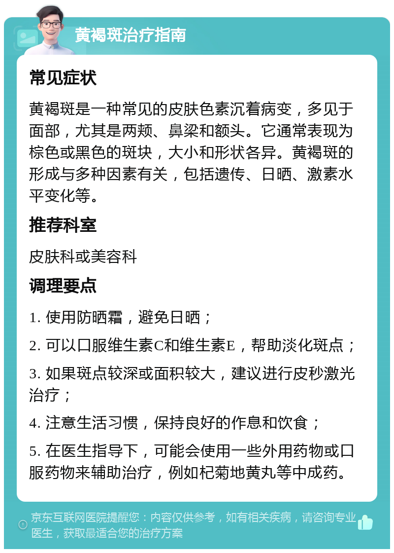 黄褐斑治疗指南 常见症状 黄褐斑是一种常见的皮肤色素沉着病变，多见于面部，尤其是两颊、鼻梁和额头。它通常表现为棕色或黑色的斑块，大小和形状各异。黄褐斑的形成与多种因素有关，包括遗传、日晒、激素水平变化等。 推荐科室 皮肤科或美容科 调理要点 1. 使用防晒霜，避免日晒； 2. 可以口服维生素C和维生素E，帮助淡化斑点； 3. 如果斑点较深或面积较大，建议进行皮秒激光治疗； 4. 注意生活习惯，保持良好的作息和饮食； 5. 在医生指导下，可能会使用一些外用药物或口服药物来辅助治疗，例如杞菊地黄丸等中成药。