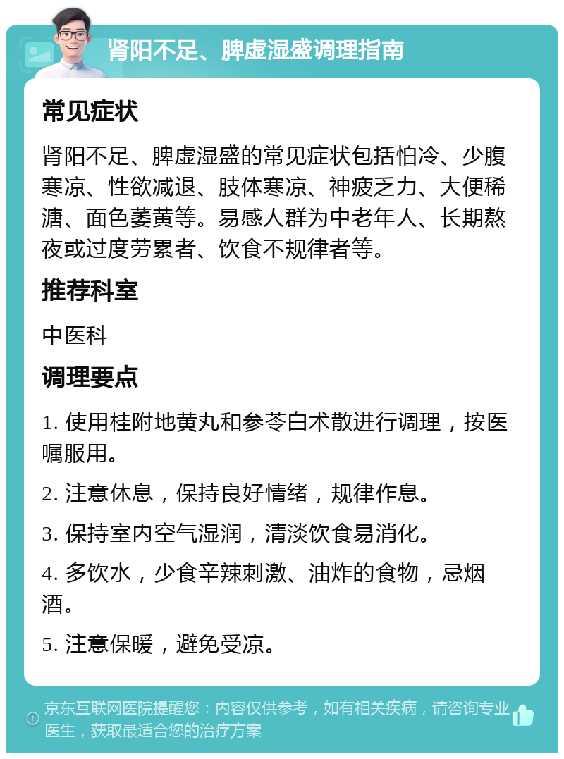 肾阳不足、脾虚湿盛调理指南 常见症状 肾阳不足、脾虚湿盛的常见症状包括怕冷、少腹寒凉、性欲减退、肢体寒凉、神疲乏力、大便稀溏、面色萎黄等。易感人群为中老年人、长期熬夜或过度劳累者、饮食不规律者等。 推荐科室 中医科 调理要点 1. 使用桂附地黄丸和参苓白术散进行调理，按医嘱服用。 2. 注意休息，保持良好情绪，规律作息。 3. 保持室内空气湿润，清淡饮食易消化。 4. 多饮水，少食辛辣刺激、油炸的食物，忌烟酒。 5. 注意保暖，避免受凉。