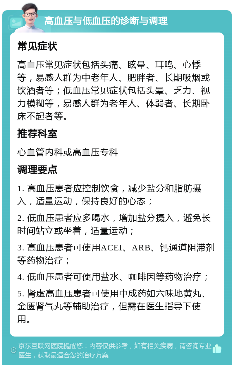 高血压与低血压的诊断与调理 常见症状 高血压常见症状包括头痛、眩晕、耳鸣、心悸等，易感人群为中老年人、肥胖者、长期吸烟或饮酒者等；低血压常见症状包括头晕、乏力、视力模糊等，易感人群为老年人、体弱者、长期卧床不起者等。 推荐科室 心血管内科或高血压专科 调理要点 1. 高血压患者应控制饮食，减少盐分和脂肪摄入，适量运动，保持良好的心态； 2. 低血压患者应多喝水，增加盐分摄入，避免长时间站立或坐着，适量运动； 3. 高血压患者可使用ACEI、ARB、钙通道阻滞剂等药物治疗； 4. 低血压患者可使用盐水、咖啡因等药物治疗； 5. 肾虚高血压患者可使用中成药如六味地黄丸、金匮肾气丸等辅助治疗，但需在医生指导下使用。