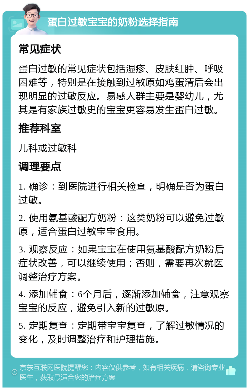 蛋白过敏宝宝的奶粉选择指南 常见症状 蛋白过敏的常见症状包括湿疹、皮肤红肿、呼吸困难等，特别是在接触到过敏原如鸡蛋清后会出现明显的过敏反应。易感人群主要是婴幼儿，尤其是有家族过敏史的宝宝更容易发生蛋白过敏。 推荐科室 儿科或过敏科 调理要点 1. 确诊：到医院进行相关检查，明确是否为蛋白过敏。 2. 使用氨基酸配方奶粉：这类奶粉可以避免过敏原，适合蛋白过敏宝宝食用。 3. 观察反应：如果宝宝在使用氨基酸配方奶粉后症状改善，可以继续使用；否则，需要再次就医调整治疗方案。 4. 添加辅食：6个月后，逐渐添加辅食，注意观察宝宝的反应，避免引入新的过敏原。 5. 定期复查：定期带宝宝复查，了解过敏情况的变化，及时调整治疗和护理措施。