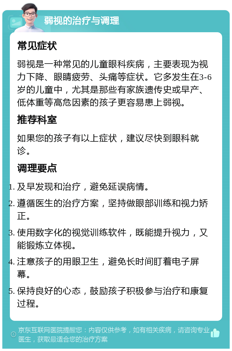 弱视的治疗与调理 常见症状 弱视是一种常见的儿童眼科疾病，主要表现为视力下降、眼睛疲劳、头痛等症状。它多发生在3-6岁的儿童中，尤其是那些有家族遗传史或早产、低体重等高危因素的孩子更容易患上弱视。 推荐科室 如果您的孩子有以上症状，建议尽快到眼科就诊。 调理要点 及早发现和治疗，避免延误病情。 遵循医生的治疗方案，坚持做眼部训练和视力矫正。 使用数字化的视觉训练软件，既能提升视力，又能锻炼立体视。 注意孩子的用眼卫生，避免长时间盯着电子屏幕。 保持良好的心态，鼓励孩子积极参与治疗和康复过程。