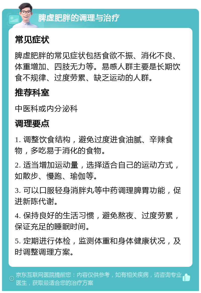 脾虚肥胖的调理与治疗 常见症状 脾虚肥胖的常见症状包括食欲不振、消化不良、体重增加、四肢无力等。易感人群主要是长期饮食不规律、过度劳累、缺乏运动的人群。 推荐科室 中医科或内分泌科 调理要点 1. 调整饮食结构，避免过度进食油腻、辛辣食物，多吃易于消化的食物。 2. 适当增加运动量，选择适合自己的运动方式，如散步、慢跑、瑜伽等。 3. 可以口服轻身消胖丸等中药调理脾胃功能，促进新陈代谢。 4. 保持良好的生活习惯，避免熬夜、过度劳累，保证充足的睡眠时间。 5. 定期进行体检，监测体重和身体健康状况，及时调整调理方案。