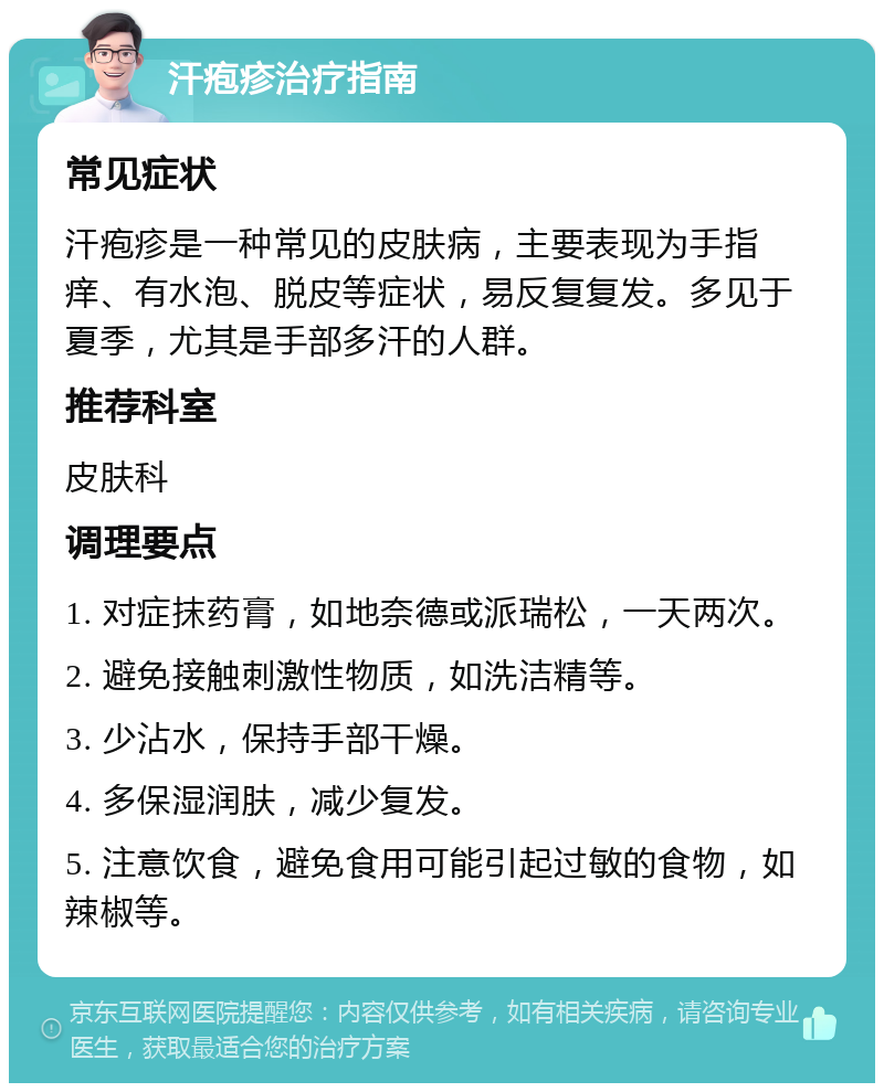 汗疱疹治疗指南 常见症状 汗疱疹是一种常见的皮肤病，主要表现为手指痒、有水泡、脱皮等症状，易反复复发。多见于夏季，尤其是手部多汗的人群。 推荐科室 皮肤科 调理要点 1. 对症抹药膏，如地奈德或派瑞松，一天两次。 2. 避免接触刺激性物质，如洗洁精等。 3. 少沾水，保持手部干燥。 4. 多保湿润肤，减少复发。 5. 注意饮食，避免食用可能引起过敏的食物，如辣椒等。