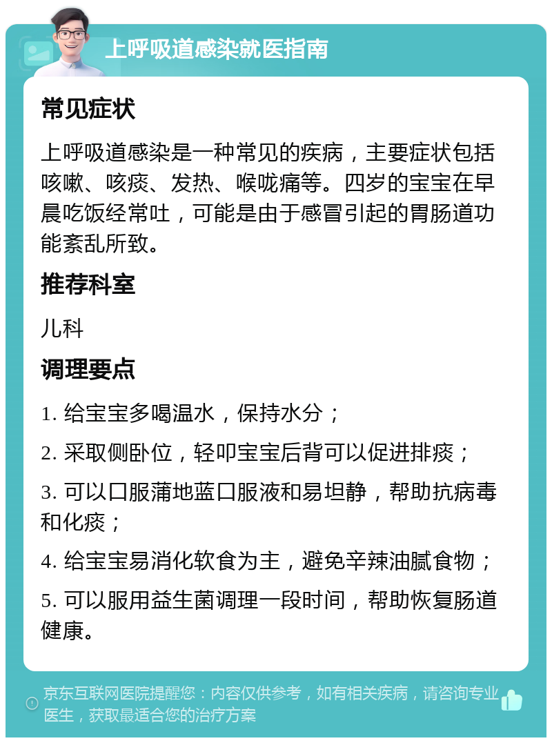 上呼吸道感染就医指南 常见症状 上呼吸道感染是一种常见的疾病，主要症状包括咳嗽、咳痰、发热、喉咙痛等。四岁的宝宝在早晨吃饭经常吐，可能是由于感冒引起的胃肠道功能紊乱所致。 推荐科室 儿科 调理要点 1. 给宝宝多喝温水，保持水分； 2. 采取侧卧位，轻叩宝宝后背可以促进排痰； 3. 可以口服蒲地蓝口服液和易坦静，帮助抗病毒和化痰； 4. 给宝宝易消化软食为主，避免辛辣油腻食物； 5. 可以服用益生菌调理一段时间，帮助恢复肠道健康。