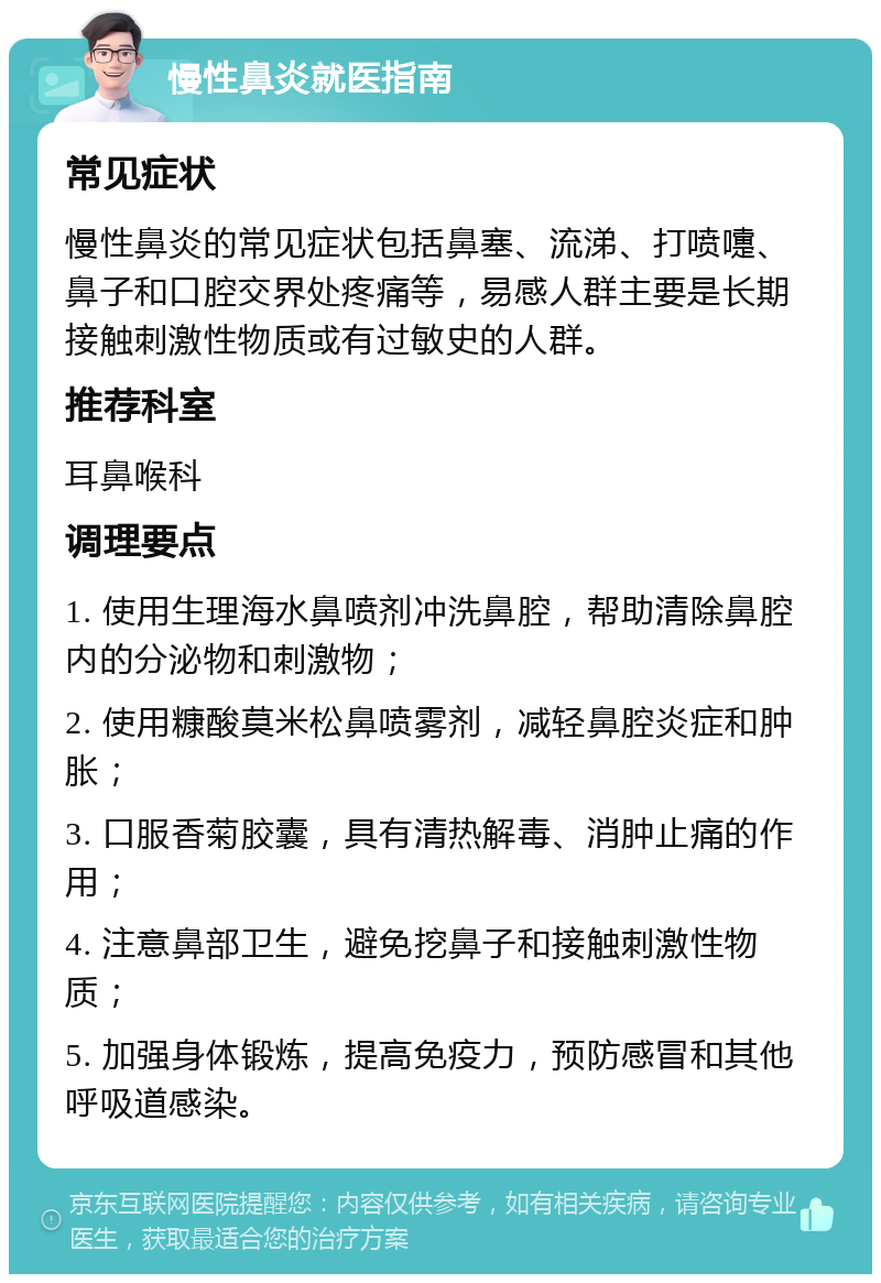 慢性鼻炎就医指南 常见症状 慢性鼻炎的常见症状包括鼻塞、流涕、打喷嚏、鼻子和口腔交界处疼痛等，易感人群主要是长期接触刺激性物质或有过敏史的人群。 推荐科室 耳鼻喉科 调理要点 1. 使用生理海水鼻喷剂冲洗鼻腔，帮助清除鼻腔内的分泌物和刺激物； 2. 使用糠酸莫米松鼻喷雾剂，减轻鼻腔炎症和肿胀； 3. 口服香菊胶囊，具有清热解毒、消肿止痛的作用； 4. 注意鼻部卫生，避免挖鼻子和接触刺激性物质； 5. 加强身体锻炼，提高免疫力，预防感冒和其他呼吸道感染。