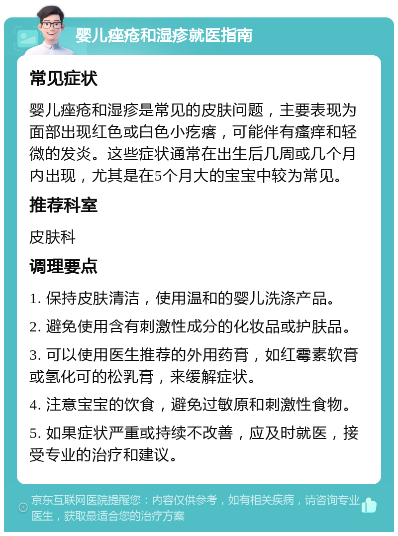 婴儿痤疮和湿疹就医指南 常见症状 婴儿痤疮和湿疹是常见的皮肤问题，主要表现为面部出现红色或白色小疙瘩，可能伴有瘙痒和轻微的发炎。这些症状通常在出生后几周或几个月内出现，尤其是在5个月大的宝宝中较为常见。 推荐科室 皮肤科 调理要点 1. 保持皮肤清洁，使用温和的婴儿洗涤产品。 2. 避免使用含有刺激性成分的化妆品或护肤品。 3. 可以使用医生推荐的外用药膏，如红霉素软膏或氢化可的松乳膏，来缓解症状。 4. 注意宝宝的饮食，避免过敏原和刺激性食物。 5. 如果症状严重或持续不改善，应及时就医，接受专业的治疗和建议。