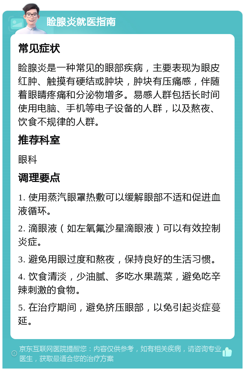 睑腺炎就医指南 常见症状 睑腺炎是一种常见的眼部疾病，主要表现为眼皮红肿、触摸有硬结或肿块，肿块有压痛感，伴随着眼睛疼痛和分泌物增多。易感人群包括长时间使用电脑、手机等电子设备的人群，以及熬夜、饮食不规律的人群。 推荐科室 眼科 调理要点 1. 使用蒸汽眼罩热敷可以缓解眼部不适和促进血液循环。 2. 滴眼液（如左氧氟沙星滴眼液）可以有效控制炎症。 3. 避免用眼过度和熬夜，保持良好的生活习惯。 4. 饮食清淡，少油腻、多吃水果蔬菜，避免吃辛辣刺激的食物。 5. 在治疗期间，避免挤压眼部，以免引起炎症蔓延。