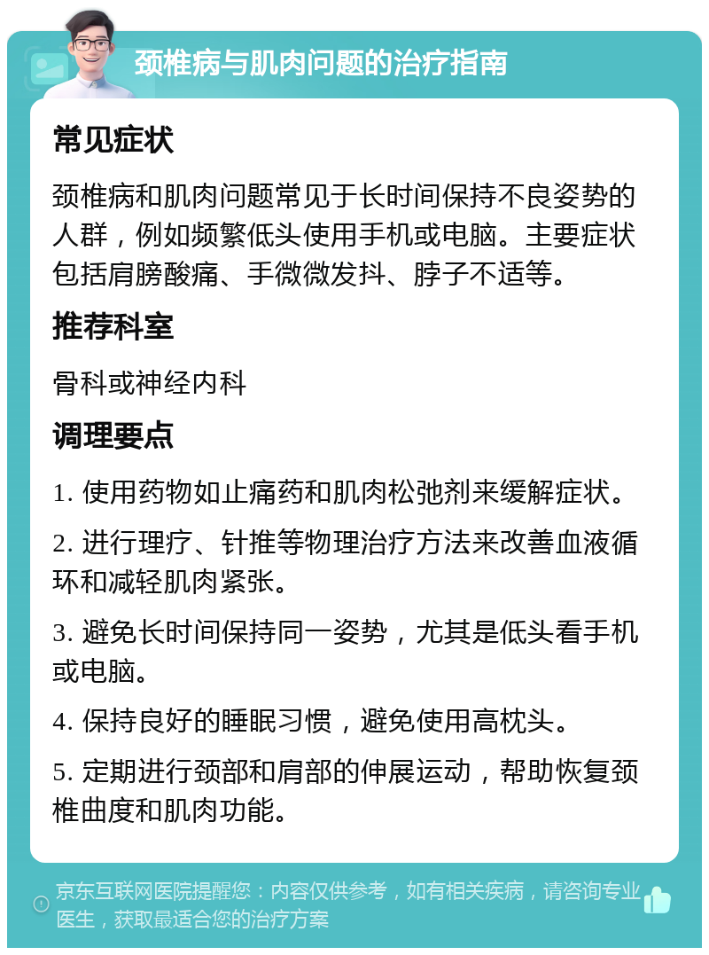 颈椎病与肌肉问题的治疗指南 常见症状 颈椎病和肌肉问题常见于长时间保持不良姿势的人群，例如频繁低头使用手机或电脑。主要症状包括肩膀酸痛、手微微发抖、脖子不适等。 推荐科室 骨科或神经内科 调理要点 1. 使用药物如止痛药和肌肉松弛剂来缓解症状。 2. 进行理疗、针推等物理治疗方法来改善血液循环和减轻肌肉紧张。 3. 避免长时间保持同一姿势，尤其是低头看手机或电脑。 4. 保持良好的睡眠习惯，避免使用高枕头。 5. 定期进行颈部和肩部的伸展运动，帮助恢复颈椎曲度和肌肉功能。