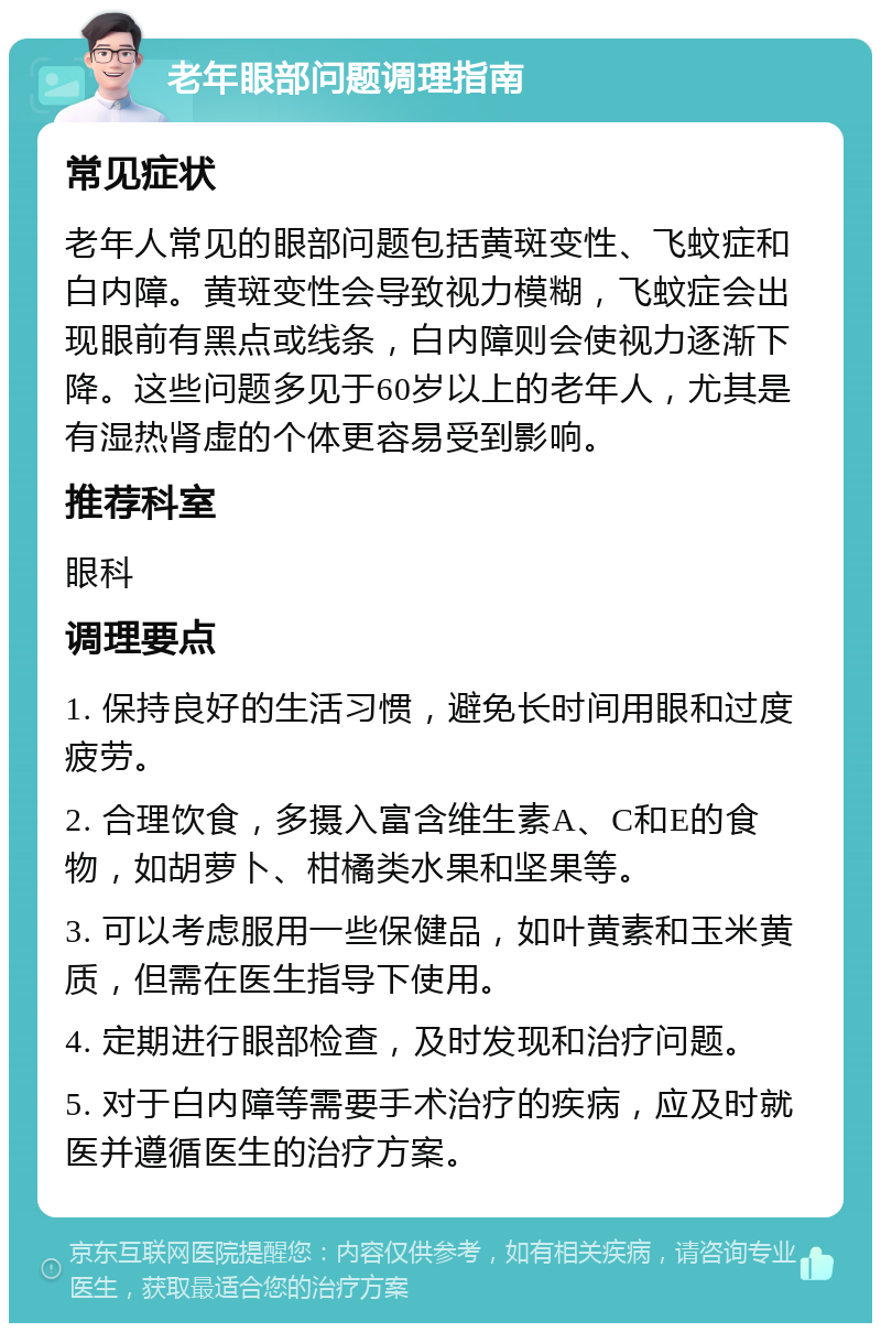 老年眼部问题调理指南 常见症状 老年人常见的眼部问题包括黄斑变性、飞蚊症和白内障。黄斑变性会导致视力模糊，飞蚊症会出现眼前有黑点或线条，白内障则会使视力逐渐下降。这些问题多见于60岁以上的老年人，尤其是有湿热肾虚的个体更容易受到影响。 推荐科室 眼科 调理要点 1. 保持良好的生活习惯，避免长时间用眼和过度疲劳。 2. 合理饮食，多摄入富含维生素A、C和E的食物，如胡萝卜、柑橘类水果和坚果等。 3. 可以考虑服用一些保健品，如叶黄素和玉米黄质，但需在医生指导下使用。 4. 定期进行眼部检查，及时发现和治疗问题。 5. 对于白内障等需要手术治疗的疾病，应及时就医并遵循医生的治疗方案。