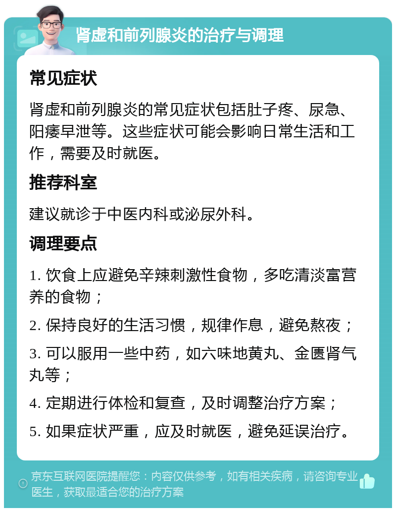 肾虚和前列腺炎的治疗与调理 常见症状 肾虚和前列腺炎的常见症状包括肚子疼、尿急、阳痿早泄等。这些症状可能会影响日常生活和工作，需要及时就医。 推荐科室 建议就诊于中医内科或泌尿外科。 调理要点 1. 饮食上应避免辛辣刺激性食物，多吃清淡富营养的食物； 2. 保持良好的生活习惯，规律作息，避免熬夜； 3. 可以服用一些中药，如六味地黄丸、金匮肾气丸等； 4. 定期进行体检和复查，及时调整治疗方案； 5. 如果症状严重，应及时就医，避免延误治疗。