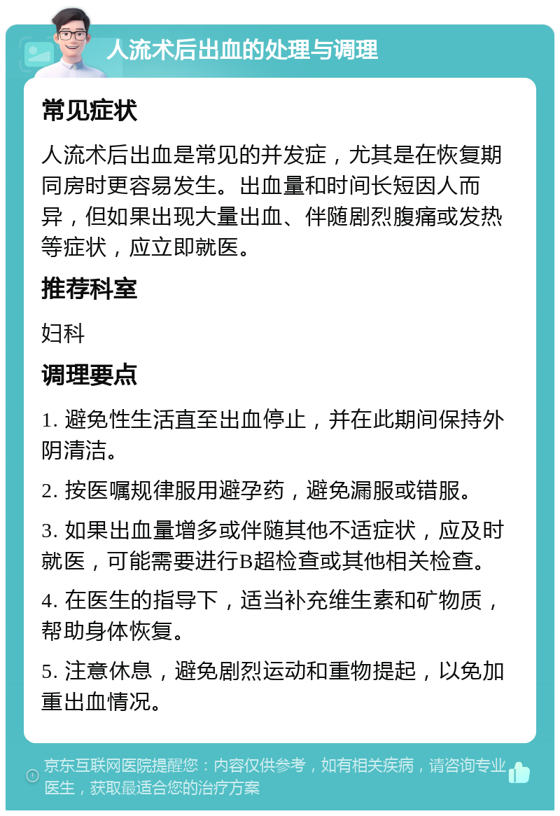 人流术后出血的处理与调理 常见症状 人流术后出血是常见的并发症，尤其是在恢复期同房时更容易发生。出血量和时间长短因人而异，但如果出现大量出血、伴随剧烈腹痛或发热等症状，应立即就医。 推荐科室 妇科 调理要点 1. 避免性生活直至出血停止，并在此期间保持外阴清洁。 2. 按医嘱规律服用避孕药，避免漏服或错服。 3. 如果出血量增多或伴随其他不适症状，应及时就医，可能需要进行B超检查或其他相关检查。 4. 在医生的指导下，适当补充维生素和矿物质，帮助身体恢复。 5. 注意休息，避免剧烈运动和重物提起，以免加重出血情况。