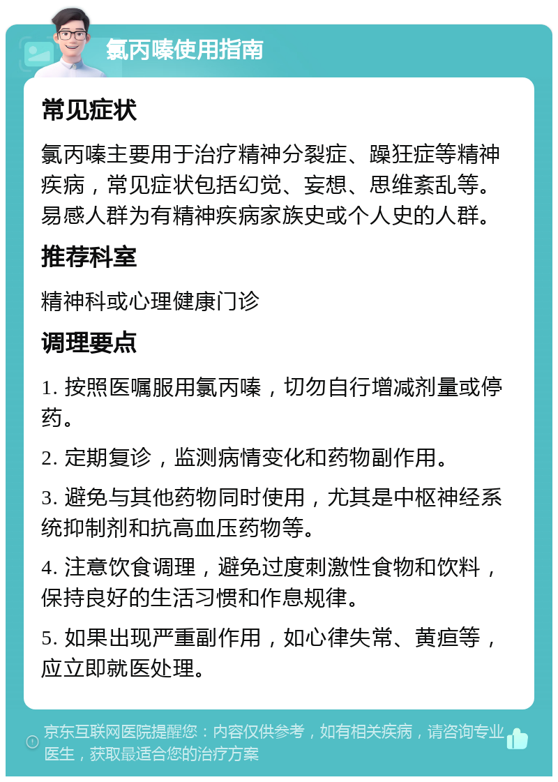 氯丙嗪使用指南 常见症状 氯丙嗪主要用于治疗精神分裂症、躁狂症等精神疾病，常见症状包括幻觉、妄想、思维紊乱等。易感人群为有精神疾病家族史或个人史的人群。 推荐科室 精神科或心理健康门诊 调理要点 1. 按照医嘱服用氯丙嗪，切勿自行增减剂量或停药。 2. 定期复诊，监测病情变化和药物副作用。 3. 避免与其他药物同时使用，尤其是中枢神经系统抑制剂和抗高血压药物等。 4. 注意饮食调理，避免过度刺激性食物和饮料，保持良好的生活习惯和作息规律。 5. 如果出现严重副作用，如心律失常、黄疸等，应立即就医处理。