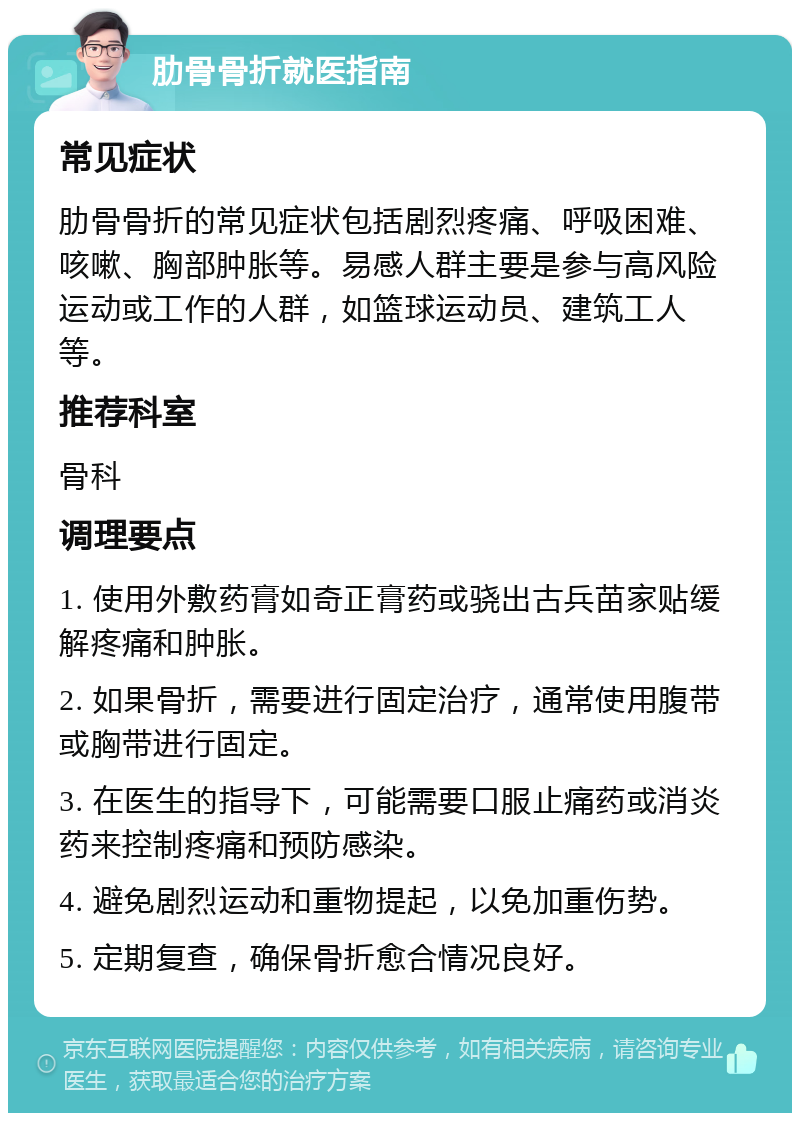 肋骨骨折就医指南 常见症状 肋骨骨折的常见症状包括剧烈疼痛、呼吸困难、咳嗽、胸部肿胀等。易感人群主要是参与高风险运动或工作的人群，如篮球运动员、建筑工人等。 推荐科室 骨科 调理要点 1. 使用外敷药膏如奇正膏药或骁出古兵苗家贴缓解疼痛和肿胀。 2. 如果骨折，需要进行固定治疗，通常使用腹带或胸带进行固定。 3. 在医生的指导下，可能需要口服止痛药或消炎药来控制疼痛和预防感染。 4. 避免剧烈运动和重物提起，以免加重伤势。 5. 定期复查，确保骨折愈合情况良好。