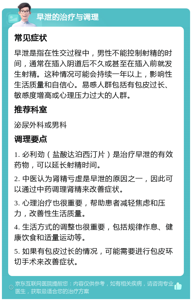 早泄的治疗与调理 常见症状 早泄是指在性交过程中，男性不能控制射精的时间，通常在插入阴道后不久或甚至在插入前就发生射精。这种情况可能会持续一年以上，影响性生活质量和自信心。易感人群包括有包皮过长、敏感度增高或心理压力过大的人群。 推荐科室 泌尿外科或男科 调理要点 1. 必利劲（盐酸达泊西汀片）是治疗早泄的有效药物，可以延长射精时间。 2. 中医认为肾精亏虚是早泄的原因之一，因此可以通过中药调理肾精来改善症状。 3. 心理治疗也很重要，帮助患者减轻焦虑和压力，改善性生活质量。 4. 生活方式的调整也很重要，包括规律作息、健康饮食和适量运动等。 5. 如果有包皮过长的情况，可能需要进行包皮环切手术来改善症状。