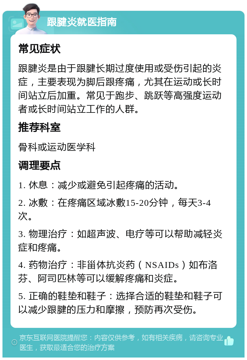 跟腱炎就医指南 常见症状 跟腱炎是由于跟腱长期过度使用或受伤引起的炎症，主要表现为脚后跟疼痛，尤其在运动或长时间站立后加重。常见于跑步、跳跃等高强度运动者或长时间站立工作的人群。 推荐科室 骨科或运动医学科 调理要点 1. 休息：减少或避免引起疼痛的活动。 2. 冰敷：在疼痛区域冰敷15-20分钟，每天3-4次。 3. 物理治疗：如超声波、电疗等可以帮助减轻炎症和疼痛。 4. 药物治疗：非甾体抗炎药（NSAIDs）如布洛芬、阿司匹林等可以缓解疼痛和炎症。 5. 正确的鞋垫和鞋子：选择合适的鞋垫和鞋子可以减少跟腱的压力和摩擦，预防再次受伤。